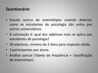 Questionário
• Estudo acerca de estereótipos visando detectar
como os estudantes de psicologia são vistos por
outros universitários.
• A solicitação é: qual dos adjetivos mais se aplica aos
estudantes de psicologia?
• 30 adjetivos, mínimo de 5 itens para resposta válida.
• 3 participantes por aluno.
• Análise parcial (Tabela de freqüência + classificação
de estereótipo).
 