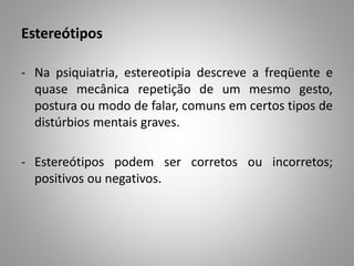 Estereótipos
- Na psiquiatria, estereotipia descreve a freqüente e
quase mecânica repetição de um mesmo gesto,
postura ou modo de falar, comuns em certos tipos de
distúrbios mentais graves.
- Estereótipos podem ser corretos ou incorretos;
positivos ou negativos.
 