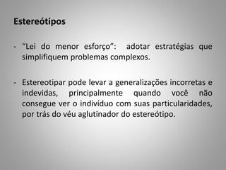 Estereótipos
- “Lei do menor esforço”: adotar estratégias que
simplifiquem problemas complexos.
- Estereotipar pode levar a generalizações incorretas e
indevidas, principalmente quando você não
consegue ver o indivíduo com suas particularidades,
por trás do véu aglutinador do estereótipo.
 