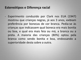 Estereótipos e Diferença racial
- Experimento conduzido por Clark nos EUA (1947)
mostrou que crianças negras, já aos 3 anos, exibiam
preferência por bonecas de cor branca. Pedia-se às
crianças que indicassem qual boneca era mais bonita
ou boa, e qual era mais feia ou má, a branca ou a
preta. A maioria das crianças (80%) optou pela
branca como sendo bonita e boa, endossando a
superioridade desta sobre a outra.
 
