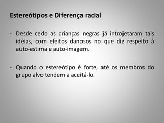 Estereótipos e Diferença racial
- Desde cedo as crianças negras já introjetaram tais
idéias, com efeitos danosos no que diz respeito à
auto-estima e auto-imagem.
- Quando o estereótipo é forte, até os membros do
grupo alvo tendem a aceitá-lo.
 