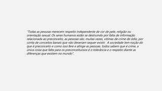 “Todas as pessoas merecem respeito independente de cor de pele, religião ou
orientação sexual. Os seres humanos estão se destruindo por falta de informação
relacionada ao preconceito, as pessoas são, muitas vezes, vitimas de crime de ódio, por
conta de conceitos banais que não deveriam sequer existir. A sociedade tem noção do
que é preconceito e como isso fere e atinge as pessoas, todos sabem que é crime, a
única coisa que falta para os preconceituosos é o tolerância e o respeito diante as
diferenças que existem no mundo”.
 