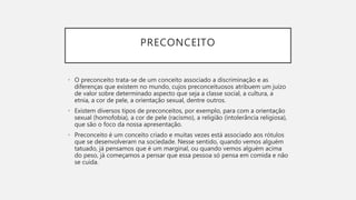 PRECONCEITO
• O preconceito trata-se de um conceito associado a discriminação e as
diferenças que existem no mundo, cujos preconceituosos atribuem um juízo
de valor sobre determinado aspecto que seja a classe social, a cultura, a
etnia, a cor de pele, a orientação sexual, dentre outros.
• Existem diversos tipos de preconceitos, por exemplo, para com a orientação
sexual (homofobia), a cor de pele (racismo), a religião (intolerância religiosa),
que são o foco da nossa apresentação.
• Preconceito é um conceito criado e muitas vezes está associado aos rótulos
que se desenvolveram na sociedade. Nesse sentido, quando vemos alguém
tatuado, já pensamos que é um marginal, ou quando vemos alguém acima
do peso, já começamos a pensar que essa pessoa só pensa em comida e não
se cuida.
 