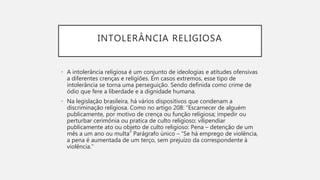 INTOLERÂNCIA RELIGIOSA
• A intolerância religiosa é um conjunto de ideologias e atitudes ofensivas
a diferentes crenças e religiões. Em casos extremos, esse tipo de
intolerância se torna uma perseguição. Sendo definida como crime de
ódio que fere a liberdade e a dignidade humana.
• Na legislação brasileira, há vários dispositivos que condenam a
discriminação religiosa. Como no artigo 208: “Escarnecer de alguém
publicamente, por motivo de crença ou função religiosa; impedir ou
perturbar cerimônia ou pratica de culto religioso; vilipendiar
publicamente ato ou objeto de culto religioso: Pena – detenção de um
mês a um ano ou multa” Parágrafo único – “Se há emprego de violência,
a pena é aumentada de um terço, sem prejuízo da correspondente à
violência.”
 