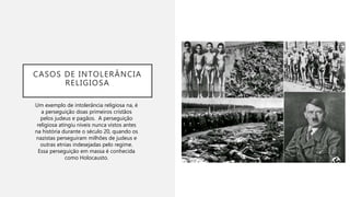 CASOS DE INTOLERÂNCIA
RELIGIOSA
Um exemplo de intolerância religiosa na, é
a perseguição doas primeiros cristãos
pelos judeus e pagãos. A perseguição
religiosa atingiu níveis nunca vistos antes
na história durante o século 20, quando os
nazistas perseguiram milhões de judeus e
outras etnias indesejadas pelo regime.
Essa perseguição em massa é conhecida
como Holocausto.
 