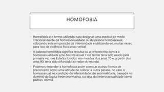 HOMOFOBIA
• Homofobia é o termo utilizado para designar uma espécie de medo
irracional diante da homossexualidade ou da pessoa homossexual,
colocando este em posição de inferioridade e utilizando-se, muitas vezes,
para isso de violência física e/ou verbal.
• A palavra homofobia significa repulsa ou o preconceito contra a
homossexualidade e/ou homossexual. Esse termo teria sido usado pela
primeira vez nos Estados Unidos em meados dos anos 70 e, a partir dos
anos 90, teria sido difundido ao redor do mundo.
• Podemos entender a homofobia assim como as outras formas de
preconceito como uma atitude de colocar a outra pessoa, no caso o
homossexual, na condição de inferioridade, de anormalidade, baseada no
domínio da lógica heteronormativa, ou seja, da heterossexualidade como
padrão, norma.
 
