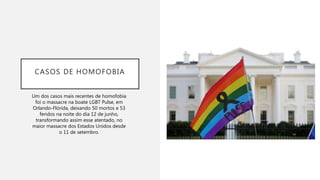 CASOS DE HOMOFOBIA
Um dos casos mais recentes de homofobia
foi o massacre na boate LGBT Pulse, em
Orlando-Flórida, deixando 50 mortos e 53
feridos na noite do dia 12 de junho,
transformando assim esse atentado, no
maior massacre dos Estados Unidos desde
o 11 de setembro.
 