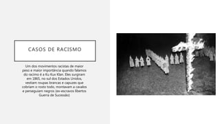CASOS DE RACISMO
Um dos movimentos racistas de maior
peso e maior importância quando falamos
do racimo é a Ku Kux Klan. Eles surgiram
em 1865, no sul dos Estados Unidos,
vestiam roupas brancas e capuzes que
cobriam o rosto todo, montavam a cavalos
e perseguiam negros (ex-escravos libertos
Guerra de Sucessão)
 