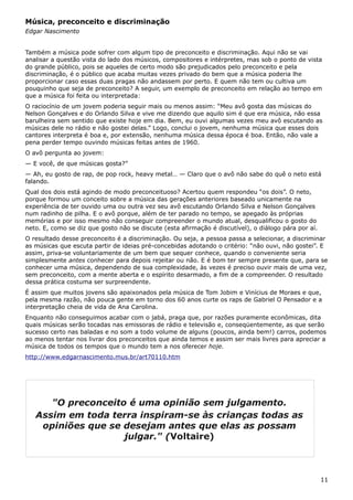 Música, preconceito e discriminação
Edgar Nascimento
Também a música pode sofrer com algum tipo de preconceito e discriminação. Aqui não se vai
analisar a questão vista do lado dos músicos, compositores e intérpretes, mas sob o ponto de vista
do grande público, pois se aqueles de certo modo são prejudicados pelo preconceito e pela
discriminação, é o público que acaba muitas vezes privado do bem que a música poderia lhe
proporcionar caso essas duas pragas não andassem por perto. E quem não tem ou cultiva um
pouquinho que seja de preconceito? A seguir, um exemplo de preconceito em relação ao tempo em
que a música foi feita ou interpretada:
O raciocínio de um jovem poderia seguir mais ou menos assim: “Meu avô gosta das músicas do
Nelson Gonçalves e do Orlando Silva e vive me dizendo que aquilo sim é que era música, não essa
barulheira sem sentido que existe hoje em dia. Bem, eu ouvi algumas vezes meu avô escutando as
músicas dele no rádio e não gostei delas.” Logo, conclui o jovem, nenhuma música que esses dois
cantores interpreta é boa e, por extensão, nenhuma música dessa época é boa. Então, não vale a
pena perder tempo ouvindo músicas feitas antes de 1960.
O avô pergunta ao jovem:
— E você, de que músicas gosta?”
— Ah, eu gosto de rap, de pop rock, heavy metal… — Claro que o avô não sabe do quê o neto está
falando.
Qual dos dois está agindo de modo preconceituoso? Acertou quem respondeu “os dois”. O neto,
porque formou um conceito sobre a música das gerações anteriores baseado unicamente na
experiência de ter ouvido uma ou outra vez seu avô escutando Orlando Silva e Nelson Gonçalves
num radinho de pilha. E o avô porque, além de ter parado no tempo, se apegado às próprias
memórias e por isso mesmo não conseguir compreender o mundo atual, desqualificou o gosto do
neto. E, como se diz que gosto não se discute (esta afirmação é discutível), o diálogo pára por aí.
O resultado desse preconceito é a discriminação. Ou seja, a pessoa passa a selecionar, a discriminar
as músicas que escuta partir de ideias pré-concebidas adotando o critério: “não ouvi, não gostei”. E
assim, priva-se voluntariamente de um bem que sequer conhece, quando o conveniente seria
simplesmente antes conhecer para depois rejeitar ou não. E é bom ter sempre presente que, para se
conhecer uma música, dependendo de sua complexidade, às vezes é preciso ouvir mais de uma vez,
sem preconceito, com a mente aberta e o espírito desarmado, a fim de a compreender. O resultado
dessa prática costuma ser surpreendente.
É assim que muitos jovens são apaixonados pela música de Tom Jobim e Vinícius de Moraes e que,
pela mesma razão, não pouca gente em torno dos 60 anos curte os raps de Gabriel O Pensador e a
interpretação cheia de vida de Ana Carolina.
Enquanto não conseguimos acabar com o jabá, praga que, por razões puramente econômicas, dita
quais músicas serão tocadas nas emissoras de rádio e televisão e, conseqüentemente, as que serão
sucesso certo nas baladas e no som a todo volume de alguns (poucos, ainda bem!) carros, podemos
ao menos tentar nos livrar dos preconceitos que ainda temos e assim ser mais livres para apreciar a
música de todos os tempos que o mundo tem a nos oferecer hoje.
http://www.edgarnascimento.mus.br/art70110.htm
11
"O preconceito é uma opinião sem julgamento.
Assim em toda terra inspiram-se às crianças todas as
opiniões que se desejam antes que elas as possam
julgar." (Voltaire)
 
