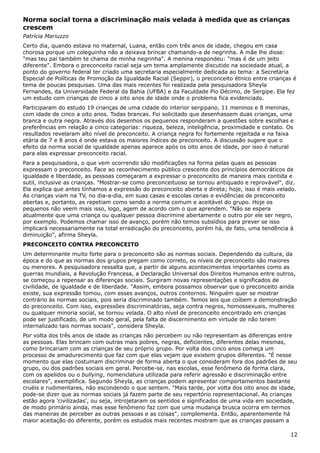 Norma social torna a discriminação mais velada à medida que as crianças
crescem
Patrícia Mariuzzo
Certo dia, quando estava no maternal, Luana, então com três anos de idade, chegou em casa
chorosa porque um coleguinha não a deixava brincar chamando-a de negrinha. A mãe lhe disse:
"mas teu pai também te chama de minha negrinha". A menina respondeu: "mas é de um jeito
diferente". Embora o preconceito racial seja um tema amplamente discutido na sociedade atual, a
ponto do governo federal ter criado uma secretaria especialmente dedicada ao tema: a Secretaria
Especial de Políticas de Promoção da Igualdade Racial (Seppir), o preconceito étnico entre crianças é
tema de poucas pesquisas. Uma das mais recentes foi realizada pela pesquisadora Sheyla
Fernandes, da Universidade Federal da Bahia (UFBA) e da Faculdade Pio Décimo, de Sergipe. Ela fez
um estudo com crianças de cinco a oito anos de idade onde o problema fica evidenciado.
Participaram do estudo 19 crianças de uma cidade do interior sergipano, 11 meninos e 8 meninas,
com idade de cinco a oito anos. Todas brancas. Foi solicitado que desenhassem duas crianças, uma
branca e outra negra. Através dos desenhos os pequenos responderam a questões sobre escolhas e
preferências em relação a cinco categorias: riqueza, beleza, inteligência, proximidade e contato. Os
resultados revelaram alto nível de preconceito. A criança negra foi fortemente rejeitada e na faixa
etária de 7 e 8 anos é onde estava os maiores índices de preconceito. A discussão sugere que o
efeito da norma social de igualdade apenas aparece após os oito anos de idade, por isso é natural
para elas expressar preconceito racial.
Para a pesquisadora, o que vem ocorrendo são modificações na forma pelas quais as pessoas
expressam o preconceito. Face ao reconhecimento público crescente dos princípios democráticos de
igualdade e liberdade, as pessoas começaram a expressar o preconceito de maneira mais contida e
sutil, inclusive as crianças. "Mostrar-se como preconceituoso se tornou antiquado e reprovável", diz.
Ela explica que antes tínhamos a expressão do preconceito aberta e direta; hoje, isso é mais velado.
As crianças viam na TV, no dia-a-dia, em suas casas e escolas cenas e evidências de preconceito
abertas e, portanto, as repetiam como sendo a norma comum e aceitável do grupo. Hoje os
pequenos não veem mais isso, logo, agem de acordo com o que aprendem. "Não se espera
atualmente que uma criança ou qualquer pessoa discrimine abertamente o outro por ele ser negro,
por exemplo. Podemos chamar isso de avanço, porém não temos subsídios para prever se isso
implicará necessariamente na total erradicação do preconceito, porém há, de fato, uma tendência à
diminuição", afirma Sheyla.
PRECONCEITO CONTRA PRECONCEITO
Um determinante muito forte para o preconceito são as normas sociais. Dependendo da cultura, da
época e do que as normas dos grupos pregam como correto, os níveis de preconceito são maiores
ou menores. A pesquisadora ressalta que, a partir de alguns acontecimentos importantes como as
guerras mundiais, a Revolução Francesa, a Declaração Universal dos Direitos Humanos entre outros,
se começou a repensar as diferenças sociais. Surgiram novas representações e significados de
civilidade, de igualdade e de liberdade. "Assim, embora possamos observar que o preconceito ainda
existe, sua expressão tomou, com esses avanços, outros contornos. Ninguém quer se mostrar
contrário às normas sociais, pois seria discriminado também. Temos leis que coíbem a demonstração
do preconceito. Com isso, expressões discriminatórias, seja contra negros, homossexuais, mulheres
ou qualquer minoria social, se tornou velada. O alto nível de preconceito encontrado em crianças
pode ser justificado, de um modo geral, pela falta de discernimento em virtude de não terem
internalizado tais normas sociais", considera Sheyla.
Por volta dos três anos de idade as crianças não percebem ou não representam as diferenças entre
as pessoas. Elas brincam com outras mais pobres, negras, deficientes, diferentes delas mesmas,
como brincariam com as crianças de seu próprio grupo. Por volta dos cinco anos começa um
processo de amadurecimento que faz com que elas vejam que existem grupos diferentes. "É nesse
momento que elas costumam discriminar de forma aberta o que consideram fora dos padrões de seu
grupo, ou dos padrões sociais em geral. Percebe-se, nas escolas, esse fenômeno de forma clara,
com os apelidos ou o bullying, nomenclatura utilizada para referir agressão e discriminação entre
escolares", exemplifica. Segundo Sheyla, as crianças podem apresentar comportamentos bastante
cruéis e rudimentares, não escondendo o que sentem. "Mais tarde, por volta dos oito anos de idade,
pode-se dizer que as normas sociais já fazem parte de seu repertório representacional. As crianças
estão agora 'civilizadas', ou seja, introjetaram os sentidos e significados de uma vida em sociedade,
de modo primário ainda, mas esse fenômeno faz com que uma mudança brusca ocorra em termos
das maneiras de perceber as outras pessoas e as coisas", complementa. Então, aparentemente há
maior aceitação do diferente, porém os estudos mais recentes mostram que as crianças passam a
12
 
