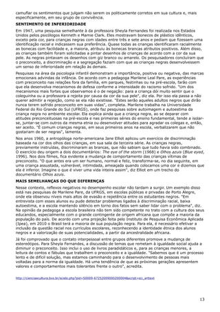 camuflar os sentimentos que julgam não serem os politicamente corretos em sua cultura e, mais
especificamente, em seu grupo de convivência.
SENTIMENTO DE INFERIORIDADE
Em 1947, uma pesquisa semelhante à da professora Sheyla Fernandes foi realizada nos Estados
Unidos pelos psicólogos Kenneth e Mamie Clark. Eles mostravam bonecos de plástico idênticos,
exceto pela cor, para crianças negras com idades entre três e sete anos e pediam que fizessem uma
identificação racial e indicassem sua preferência. Quase todas as crianças identificaram racialmente
as bonecas com facilidade e, a maioria, atribuiu às bonecas brancas atributos positivos. Além disso,
as crianças também foram solicitadas a pintar desenhos de crianças de acordo com a cor da sua
pele. As negras pintavam os desenhos com giz branco ou amarelo. Os pesquisadores concluíram que
o preconceito, a discriminação e a segregação faziam com que as crianças negras desenvolvessem
um senso de inferioridade em relação às demais.
Pesquisas na área da psicologia infantil demonstram a importância, positiva ou negativa, das marcas
emocionais advindas da infância. De acordo com a pedagoga Marilene Leal Pare, as experiências
com preconceito nas relações fora da família, em parques, festinhas ou na pré-escola, farão com
que ela desenvolva mecanismos de defesa conforme a intensidade do racismo sofrido. "Um dos
mecanismos mais fortes que observamos é o de negação: para a criança dói muito sentir que o
coleguinha ou a professora a rejeita por causa da cor da sua pele", diz ela. Por isso ela passa a não
querer admitir a rejeição, como se ela não existisse. "Estes serão aqueles adultos negros que dirão
nunca terem sofrido preconceito em suas vidas", completa. Marilene trabalha na Universidade
Federal do Rio Grande do Sul (UFRGS), onde faz pesquisas sobre autoimagem e autoestima da
criança negra no ambiente escolar. Ela explica ainda que a criança negra, ao se deparar com
atitudes preconceituosas na pré-escola e nas primeiras séries do ensino fundamental, tende a isolar-
se, juntar-se com outros da mesma etnia ou desenvolver atitudes para agradar os colegas e, então,
ser aceito. "É comum crianças negras, em seus primeiros anos na escola, verbalizarem que não
gostariam de ser negras", lamenta.
Nos anos 1960, a antropóloga norte-americana Jane Elliot aplicou um exercício de discriminação
baseada na cor dos olhos das crianças, em sua sala da terceira série. As crianças negras,
previamente instruídas, discriminaram as brancas, que não sabiam que tudo havia sido combinado.
O exercício deu origem a dois documentários: The eye of the storm (1968) e Olhos azuis (Blue eyed,
1996). Nos dois filmes, fica evidente a mudança de comportamento das crianças vítimas de
preconceito. "O que antes era um ser humano, normal e feliz, transforma-se, no dia seguinte, em
uma criança assustada, vulnerável, intimidada, ameaçada quando colocamos uma cor e dizemos que
ela é inferior. Imagine o que é viver uma vida inteira assim", diz Elliot em um trecho do
documentário Olhos azuis.
MAIS SEMELHANÇAS DO QUE DIFERENÇAS
Nesse contexto, reflexos negativos no desempenho escolar não tardam a surgir. Um exemplo disso
está nas pesquisas de Marilene Pare, da UFRGS, em escolas públicas e privadas de Porto Alegre,
onde ela observou níveis mais altos de evasão e repetência entre os estudantes negros. "Em
entrevista com esses alunos eu pude detectar problemas ligados à discriminação racial, baixa
autoestima, e a escola mantendo silêncio em torno dos fatos sem saber lidar com o problema", diz.
Na opinião da pedagoga a escola brasileira não tem sido competente no trato com a cultura dos seus
educandos, especialmente com o grande contingente de origem africana que compõe a maioria da
população do país. De acordo com uma projeção feita pelo Instituto de Pesquisa Econômica Aplicada
(Ipea), em 2010 o Brasil terá a maioria de sua população negra. Para ela, é necessário efetivar a
inclusão da questão racial nos currículos escolares, reconhecendo a identidade étnica dos alunos
negros e a valorização de suas potencialidades, a partir da ancestralidade africana.
Já foi comprovado que o contato interpessoal entre grupos diferentes promove a mudança de
estereótipos. Para Sheyla Fernandes, a discussão de temas que remetam à igualdade social ajuda a
diminuir o preconceito. Isso inclui o uso de livros paradidáticos e, para as crianças menores, a
leitura de contos e fábulas que trabalhem o preconceito e a igualdade. "Sabemos que é um processo
lento e de difícil solução, mas estamos caminhando para o desenvolvimento de pessoas mais
voltadas para a norma da igualdade. Há uma tendência de que as próximas gerações apresentem
valores e comportamentos mais tolerantes frente o outro", acredita.
http://cienciaecultura.bvs.br/scielo.php?pid=S0009-67252009000200004&script=sci_arttext
13
 