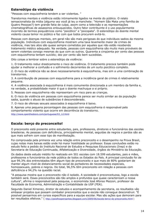 Estereótipo da violência
“Pessoas com esquizofrenia tendem a ser violentas. ”
Transtornos mentais e violência estão intimamente ligados na mente do público. O relato
sensacionalista da mídia (alguma vez você já leu a manchete: "Homem São Mata uma Família de
Quatro Pessoas?) tem grande fatia de culpa, assim como a televisão e as representações
cinematográficas de assassinos enlouquecidos. Outro fator contribuinte é o uso popularmente
incorreto de termos psiquiátricos como "psicótico" e "psicopata". O estereótipo do doente mental
violento causa temor no público e faz com que todos procurem evitá-lo.
Pessoas com doenças mentais, em geral não são mais perigosas do que indivíduos sadios da mesma
população. Indivíduos com esquizofrenia mostram uma taxa levemente maior de crimes de
violência, mas tais atos são quase sempre cometidos por aqueles que não estão recebendo
tratamento médico adequado. Na verdade, pessoas com esquizofrenia são muito mais prováveis de
serem violentas consigo mesmas do que com os outros. Quarenta a cinqüenta por cento das pessoas
com esquizofrenia tentam suicídio; dez por cento são bem sucedidas.
Oito coisas a lembrar sobre o estereótipo da violência:
1. O tratamento reduz drasticamente o risco de violência. O tratamento precoce também pode
ajudar a melhorar a confusão e o sofrimento decorrentes de um surto psicótico completo.
2. O risco de violência não se deve necessariamente à esquizofrenia, mas sim a uma combinação de
transtornos.
3. A contribuição de pessoas com esquizofrenia para a incidência geral de crimes é relativamente
pequena.
4. A violência associada à esquizofrenia é mais comumente direcionada a um membro da família e,
na verdade, a probabilidade maior é que o doente machuque a si próprio.
5. Pessoas com esquizofrenia não representam um risco para as crianças.
6. O risco de violência em pessoas com esquizofrenia parece ser muito similar ao da população
sadia, quando o abuso de substâncias é desconsiderado.
7. O risco de ofensas sexuais associados à esquizofrenia é baixo.
8. Apenas uma pequena porcentagem das pessoas com esquizofrenia é responsável pelo
comportamento violento que ocorre em decorrência do transtorno.
http://www.openthedoors.com/portuguese/03_12.html
Escola: berço do preconceito!
O preconceito está presente entre estudantes, pais, professores, diretores e funcionários das escolas
brasileiras. As pessoas com deficiência, principalmente mental, seguidas de negros e pardos são as
que mais sofrem com esse tipo de manifestação.
Foi comprovada pela primeira vez uma relação entre preconceito e o desempenho na Prova Brasil,
cujas notas mais baixas estão onde há maior hostilidade ao professor. Essas conclusões estão no
estudo feito a pedido do Instituto Nacional de Estudos e Pesquisas Educacionais (Inep) e da
Secretaria de Educação Continuada, Alfabetização e Diversidade, órgãos do Ministério da Educação.
Os dados deste estudo inédito foi realizado em 501 escolas com 18.599 estudantes, pais e mães,
professores e funcionários da rede pública de todos os Estados do País. A principal conclusão foi de
que 99,3% dos entrevistados têm algum tipo de preconceito e que mais de 80% gostariam de
manter algum nível de distanciamento social de portadores de necessidades especiais,
homossexuais, pobres e negros. Do total, 96,5% têm preconceito em relação a pessoas com
deficiência e 94,2% na questão racial.
"A pesquisa mostra que o preconceito não é isolado. A sociedade é preconceituosa, logo a escola
também será. Esses preconceitos são tão amplos e profundos que quase caracterizam a nossa
cultura", afirma o responsável pela pesquisa, o economista José Afonso Mazzon, professor da
Faculdade de Economia, Administração e Contabilidade da USP (FEA).
Segundo Daniel Ximenez, diretor de estudos e acompanhamento da secretaria, os resultados vão
embasar projetos que possam combater preconceitos que a escola não consegue desconstruir. "É
possível pensarmos em cursos específicos para a equipe escolar. Mas são ações que demoram para
ter resultados efetivos." ( http://psiolhospensantes.blogspot.com/2009/06/escola-berco-do-preconceito.html )
14
 
