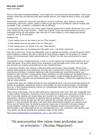 Sou sim, e daí?
Maitê Schneider
Muito se fala sobre homossexualidade, mas a hipocrisia e os preconceitos da sociedade, mesmo que
velados, ainda são uma barreira para quem decide assumir, com todas as letras e cores, sua opção
sexual.
Preconceito: substantivo masculino que dilacera homens, mulheres, gays, lésbicas, travestis,
transexuais, bissexuais, negros, judeus e todos os que são fora do paradigma vigente imposto pela
sociedade. É ele, o maldito, o verdadeiro MAL do SÉCULO.
O preconceito dói, machuca e por vezes acaba matando gente como a gente. Gente que vive e quer
viver. Gente que faz e que constrói.... Gente que é gente. O pior dos preconceitos é o contra a
orientação sexual de uma pessoa, haja visto que é o mais visado e o mais odiado pela grande
"maioria", que se diz pensante.
Expliquemos:
- O pior castigo para um pai negro é ter um "filho travesti";
- O pior castigo para um pai judeu é ter um "filho gay";
- O pior castigo para uma mulher é ter uma "filha lésbica";
- O pior castigo para um homossexual é não poder viver e ser ele(a) mesmo(a).
Esse não é tema novo. Surge na antiguidade, com os regimes escravistas e presos de guerra. Passa
pelos indígenas e negros, que são as vítimas do Novo Mundo e segue com os judeus, os cristãos
novos e os homossexuais, todos exterminados por "Hitlers" da vida, que encontramos no nosso
cotidiano.
Preconceito é crime, simplesmente por ir contra a norma máxima da Constituição Brasileira de que
todos são iguais. Já se pode, dessa forma, enquadrar a discriminação como crime, sem que para
isso precisem ser criadas jurisprudências ou leis complementares.
É importante também que notemos a diferença entre preconceito e discriminação. Muitas vezes
usamos estas palavras como sinônimas, mas não são. O preconceito é de foro íntimo e trata-se do
conjunto de princípios e verdades negativas e não comprovadas por experiência própria, que
trazemos e são inerentes à nossa pessoa. Essas 'verdades' nos são trazidas por educação familiar e
escolar, amigos, mídia e outros meios. Já a discriminação é a exteriorização do preconceito. É o
conjunto de atos e atitudes que extravasamos para o nosso cotidiano, interferindo negativamente na
vida do nosso próximo.
O preconceito deve ser mudado através de uma educação de base e de uma construção positiva no
sentido da igualdade, respeitando sempre a diversidade. No caso da discriminação, a penalização
deve ser o mais imediata possível e devem ser considerados esses atos como crimes, sejam eles
comissivos ou omissivos.
Todos temos preconceito, mas em diferentes graus. Não temos como fugir. Eles vêm arraigados com
a nossa cultura. Entretanto, reconhecer isso é a principal arma que temos para lutar contra ele. E se
não é uma coisa positiva em nossas vidas, pior quando é em relação a si, é realmente muito
depreciativo. Devemos arrebentar as algemas que nos prendem a ter pena de nós mesmos, a
sermos sempre vítimas de algo que não nos é passível de mudança. Devemos ser felizes em
essência, e essa felicidade não pode e não deve estar condicionada à alguém ou a alguma coisa.
Temos que ser felizes hoje, no momento presente. Lógico que o momento é de lutas, brigas e
muitas batalhas, contudo a visão de um futuro sem injustiças (sejam elas quais forem), sem
discriminação e sem valorização do ter, em contrapartida com o ser, é próximo e não significa mais
uma utopia, na vida de pessoas que acreditam nesse mundo melhor.
http://www.bolsademulher.com/estilo/sou_sim_e_dai-1257-2.html
15
"Os preconceitos têm raízes mais profundas que
os princípios." (Nicolau Maquiavel)
 