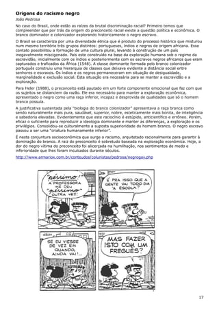 Origens do racismo negro
João Pedrosa
No caso do Brasil, onde estão as raízes da brutal discriminação racial? Primeiro temos que
compreender que por trás da origem do preconceito racial existe a questão política e econômica. O
branco dominador e colonizador explorando historicamente o negro escravo.
O Brasil se caracteriza por uma diversidade étnica que é produto do processo histórico que misturou
num mesmo território três grupos distintos: portugueses, índios e negros de origem africana. Esse
contato possibilitou a formação de uma cultura plural, levando à construção de um país
inegavelmente miscigenado. País este construído na base da exploração humana sob o regime da
escravidão, inicialmente com os índios e posteriormente com os escravos negros africanos que eram
capturados e traficados da África (1548). A classe dominante formada pelo branco colonizador
português construiu uma hierarquia de classes que deixava evidente a distância social entre
senhores e escravos. Os índios e os negros permaneceram em situação de desigualdade,
marginalidade e exclusão social. Esta situação era necessária para se manter a escravidão e a
exploração.
Para Heler (1988), o preconceito está pautado em um forte componente emocional que faz com que
os sujeitos se distanciem da razão. Ele era necessário para manter a exploração econômica,
apresentado o negro como uma raça inferior, incapaz e desprovida de qualidades que só o homem
branco possuía.
A justificativa sustentada pela “biologia do branco colonizador” apresentava a raça branca como
sendo naturalmente mais pura, saudável, superior, nobre, esteticamente mais bonita, de inteligência
e sabedoria elevadas. Evidentemente que este raciocínio é estúpido, anticientífico e errôneo. Porém,
eficaz o suficiente para reproduzir a ideologia dominante e manter as diferenças, a exploração e os
privilégios. Consolidou-se culturalmente a suposta superioridade do homem branco. O negro escravo
passou a ser uma “criatura humanamente inferior”.
É nesta conjuntura socioeconômica que surge o racismo, arquitetado racionalmente para garantir à
dominação do branco. A raiz do preconceito é sobretudo baseada na exploração econômica. Hoje, a
dor do negro vítima do preconceito foi alicerçada na humilhação, nos sentimentos de medo e
inferioridade que lhes foram inculcados durante séculos.
http://www.armariox.com.br/conteudos/colunistas/pedrosa/negrogay.php
17
 