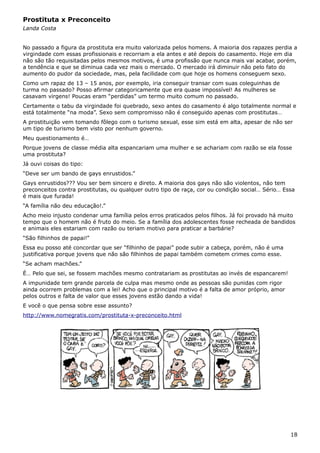 Prostituta x Preconceito
Landa Costa
No passado a figura da prostituta era muito valorizada pelos homens. A maioria dos rapazes perdia a
virgindade com essas profissionais e recorriam a ela antes e até depois do casamento. Hoje em dia
não são tão requisitadas pelos mesmos motivos, é uma profissão que nunca mais vai acabar, porém,
a tendência e que se diminua cada vez mais o mercado. O mercado irá diminuir não pelo fato do
aumento do pudor da sociedade, mas, pela facilidade com que hoje os homens conseguem sexo.
Como um rapaz de 13 – 15 anos, por exemplo, iria conseguir transar com suas coleguinhas de
turma no passado? Posso afirmar categoricamente que era quase impossível! As mulheres se
casavam virgens! Poucas eram “perdidas” um termo muito comum no passado.
Certamente o tabu da virgindade foi quebrado, sexo antes do casamento é algo totalmente normal e
está totalmente “na moda”. Sexo sem compromisso não é conseguido apenas com prostitutas…
A prostituição vem tomando fôlego com o turismo sexual, esse sim está em alta, apesar de não ser
um tipo de turismo bem visto por nenhum governo.
Meu questionamento é…
Porque jovens de classe média alta espancariam uma mulher e se achariam com razão se ela fosse
uma prostituta?
Já ouvi coisas do tipo:
“Deve ser um bando de gays enrustidos.”
Gays enrustidos??? Vou ser bem sincero e direto. A maioria dos gays não são violentos, não tem
preconceitos contra prostitutas, ou qualquer outro tipo de raça, cor ou condição social… Sério… Essa
é mais que furada!
“A família não deu educação!.”
Acho meio injusto condenar uma família pelos erros praticados pelos filhos. Já foi provado há muito
tempo que o homem não é fruto do meio. Se a família dos adolescentes fosse recheada de bandidos
e animais eles estariam com razão ou teriam motivo para praticar a barbárie?
“São filhinhos de papai!”
Essa eu posso até concordar que ser “filhinho de papai” pode subir a cabeça, porém, não é uma
justificativa porque jovens que não são filhinhos de papai também cometem crimes como esse.
“Se acham machões.”
É… Pelo que sei, se fossem machões mesmo contratariam as prostitutas ao invés de espancarem!
A impunidade tem grande parcela de culpa mas mesmo onde as pessoas são punidas com rigor
ainda ocorrem problemas com a lei! Acho que o principal motivo é a falta de amor próprio, amor
pelos outros e falta de valor que esses jovens estão dando a vida!
E você o que pensa sobre esse assunto?
http://www.nomegratis.com/prostituta-x-preconceito.html
18
 