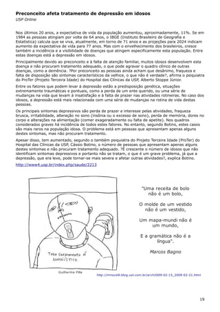 Preconceito afeta tratamento de depressão em idosos
USP Online
Nos últimos 20 anos, a expectativa de vida da população aumentou, aproximadamente, 11%. Se em
1984 as pessoas atingiam por volta de 64 anos, o IBGE (Instituto Brasileiro de Geografia e
Estatística) calcula que se viva, atualmente, em torno de 71 anos e as projeções para 2024 indicam
aumento da expectativa de vida para 77 anos. Mas com o envelhecimento dos brasileiros, cresce
também a incidência e a visibilidade de doenças que atingem especificamente esta população. Entre
estas doenças está a depressão em idosos.
Principalmente devido ao preconceito e à falta de atenção familiar, muitos idosos desenvolvem esta
doença e não procuram tratamento adequado, o que pode agravar o quadro clínico de outras
doenças, como a demência. ?Por preconceito as pessoas ainda acham que desânimo, fraqueza e
falta de disposição são sintomas característicos da velhice, o que não é verdade?, afirma o psiquiatra
do ProTer (Projeto Terceira Idade) do Hospital das Clínicas da USP, Alberto Stoppe Júnior.
Entre os fatores que podem levar à depressão estão a predisposição genética, situações
extremamente traumáticas e pontuais, como a perda de um ente querido, ou uma série de
mudanças na vida que levam à insatisfação e à falta de prazer nas atividades rotineiras. No caso dos
idosos, a depressão está mais relacionada com uma série de mudanças na rotina de vida destas
pessoas.
Os principais sintomas depressivos são perda de prazer e interesse pelas atividades, fraqueza
brusca, irritabilidade, alteração no sono (insônia ou o excesso de sono), perda de memória, dores no
corpo e alterações na alimentação (comer exageradamente ou falta de apetite). Nos quadros
considerados graves há incidência de todos estes fatores. No entanto, segundo Botino, estes casos
são mais raros na população idosa. O problema está em pessoas que apresentam apenas alguns
destes sintomas, mas não procuram tratamento.
Apesar disso, tem aumentado, segundo o também psiquiatra do Projeto Terceira Idade (ProTer) do
Hospital das Clínicas da USP, Cássio Botino, o número de pessoas que apresentam apenas alguns
destes sintomas e não procuram tratamento adequado. ?É crescente o número de idosos que não
identificam sintomas depressivos e portanto não se tratam, o que é um grave problema, já que a
depressão, que era leve, pode tornar-se mais severa e afetar outras atividades?, explica Botino.
http://www4.usp.br/index.php/saude/2213
19
"Uma receita de bolo
não é um bolo,
O molde de um vestido
não é um vestido,
Um mapa-mundi não é
um mundo,
E a gramática não é a
língua".
Marcos Bagno
Guilherme Pilla
http://mnocelli.blog.uol.com.br/arch2009-02-15_2009-02-21.html
 