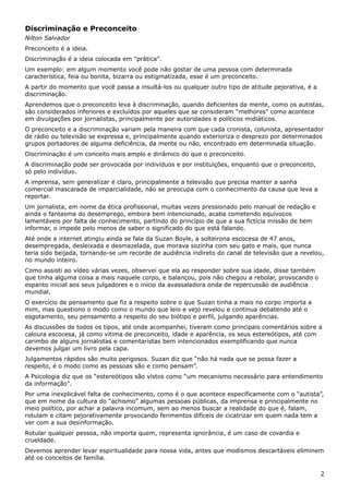 Discriminação e Preconceito
Nilton Salvador
Preconceito é a ideia.
Discriminação é a ideia colocada em "prática".
Um exemplo: em algum momento você pode não gostar de uma pessoa com determinada
característica, feia ou bonita, bizarra ou estigmatizada, esse é um preconceito.
A partir do momento que você passa a insultá-los ou qualquer outro tipo de atitude pejorativa, é a
discriminação.
Aprendemos que o preconceito leva à discriminação, quando deficientes da mente, como os autistas,
são considerados inferiores e excluídos por aqueles que se consideram “melhores” como acontece
em divulgações por jornalistas, principalmente por autoridades e políticos midiáticos.
O preconceito e a discriminação variam pela maneira com que cada cronista, colunista, apresentador
de rádio ou televisão se expressa e, principalmente quando exterioriza o desprezo por determinados
grupos portadores de alguma deficiência, da mente ou não, encontrado em determinada situação.
Discriminação é um conceito mais amplo e dinâmico do que o preconceito.
A discriminação pode ser provocada por indivíduos e por instituições, enquanto que o preconceito,
só pelo indivíduo.
A imprensa, sem generalizar é claro, principalmente a televisão que precisa manter a sanha
comercial mascarada de imparcialidade, não se preocupa com o conhecimento da causa que leva a
reportar.
Um jornalista, em nome da ética profissional, muitas vezes pressionado pelo manual de redação e
ainda o fantasma do desemprego, embora bem intencionado, acaba cometendo equívocos
lamentáveis por falta de conhecimento, partindo do princípio de que a sua fictícia missão de bem
informar, o impede pelo menos de saber o significado do que está falando.
Até onde a internet atingiu ainda se fala da Suzan Boyle, a solteirona escocesa de 47 anos,
desempregada, desleixada e desmazelada, que morava sozinha com seu gato e mais, que nunca
teria sido beijada, tornando-se um recorde de audiência indireto do canal de televisão que a revelou,
no mundo inteiro.
Como assisti ao vídeo várias vezes, observei que ela ao responder sobre sua idade, disse também
que tinha alguma coisa a mais naquele corpo, e balançou, pois não chegou a rebolar, provocando o
espanto inicial aos seus julgadores e o início da avassaladora onda de repercussão de audiência
mundial.
O exercício de pensamento que fiz a respeito sobre o que Suzan tinha a mais no corpo importa a
mim, mas questiono o modo como o mundo que leio e vejo revelou e continua debatendo até o
esgotamento, seu pensamento a respeito do seu biótipo e perfil, julgando aparências.
As discussões de todos os tipos, até onde acompanhei, tiveram como principais comentários sobre a
caloura escocesa, já como vitima de preconceito, idade e aparência, os seus estereótipos, até com
carimbo de alguns jornalistas e comentaristas bem intencionados exemplificando que nunca
devemos julgar um livro pela capa.
Julgamentos rápidos são muito perigosos. Suzan diz que “não há nada que se possa fazer a
respeito, é o modo como as pessoas são e como pensam”.
A Psicologia diz que os “estereótipos são vistos como “um mecanismo necessário para entendimento
da informação".
Por uma inexplicável falta de conhecimento, como é o que acontece especificamente com o “autista”,
que em nome da cultura do “achismo” algumas pessoas públicas, da imprensa e principalmente no
meio político, por achar a palavra incomum, sem ao menos buscar a realidade do que é, falam,
rotulam e citam pejorativamente provocando ferimentos difíceis de cicatrizar em quem nada tem a
ver com a sua desinformação.
Rotular qualquer pessoa, não importa quem, representa ignorância, é um caso de covardia e
crueldade.
Devemos aprender levar espiritualidade para nossa vida, antes que modismos descartáveis eliminem
até os conceitos de família.
2
 