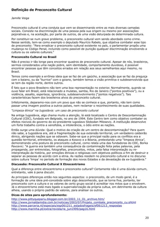 Definição de Preconceito Cultural
Jamille Veiga
Preconceito cultural é uma conduta que vem se disseminando entre as mais diversas camadas
sociais. Consiste na discriminação de uma pessoa pela sua origem ou mesmo por associações
pejorativas e, na aceitação, por parte de outros, de uma visão deturpada de determinada cultura.
Por constituir-se num grave problema, o preconceito cultural vem sendo abordado como crime.
Nesse sentido, tem-se como exemplo o deputado Maurício Rabelo, que objetiva combater esse tipo
de preconceito: “Para erradicar o preconceito cultural existente no país, o parlamentar propôs uma
mudança no Código Penal, incluindo como passível de punição qualquer discriminação envolvendo a
cultura ou os valores culturais.”
Preconceito Cultural no Brasil
Não é preciso ir tão longe para encontrar quadros de preconceito cultural. Apesar de nós, brasileiros,
sermos considerados uma nação pobre, sem identidade, comportamento duvidoso, é possível
encontrar pessoas que têm conceitos errados em relação aos seus semelhantes aqui mesmo, no
Brasil.
Temos como exemplo a errônea ideia que se faz de um gaúcho, a associação que se faz da preguiça
com o baiano, ou da “burrice” com o goiano, também temos a visão primitiva e subdesenvolvida que
se tem da região norte, dentre outros.
É fato que o povo Brasileiro não tem uma boa representação no exterior. Normalmente, quando se
ouve falar em Brasil, está relacionado a mulatas, samba, Rio de Janeiro (“pontos positivos”), ou a
violência, assalto, esperteza, ignorância, subdesenvolvimento (“pontos negativos”). Tais
características fazem dos brasileiros alvos do preconceito cultural.
Infelizmente, deparamo-nos com um povo que não se conhece e que, portanto, não tem como
passar uma imagem positiva a outros países, nem reclamar o reconhecimento de suas qualidades.
“Limpeza étnica” na Iugoslávia: um caso de preconceito cultural
Na antiga Iugoslávia, algo chama muito a atenção, lá está localizado o Centro de Descontaminação
Cultural (CDC), fundado em Belgrado, no ano de 1994. Este Centro tem como objetivo combater os
efeitos nocivos do governo do ex-presidente iugoslavo Slobodan Milosevic. A instituição desenvolve
um forte trabalho contra a xenofobia, a intolerância, o ódio entre as nações.
Então surge uma dúvida: Qual o motivo da criação de um centro de descontaminação? Para quem
não sabe, a Iugoslávia era, até a fragmentação de sua extensão territorial, um verdadeiro caldeirão
étnico, abrigando nações que se odiavam. Sabe-se que a principal razão para os conflitos era a
questão territorial, entretanto, os ataques a Kosovo e a Bósnia, pretextando uma “limpeza étnica”,
demonstrando uma postura de preconceito cultural, como relata uma das fundadoras do CDC, Borka
Pavcevic: “A guerra era também uma consequência da contaminação feita pelas palavras, pela
propaganda, por entrevistas, fotografias, preconceitos, mitos, pela falsa interpretação ou re-
interpretação da história, por emoções étnicas e religiosas com objetivos políticos a fim de destruir e
separar as pessoas de acordo com a etnia. As razões residem no preconceito cultural e no discurso
sobre cultura ‘limpa’ no período de formação dos novos Estados e da devastação da ex-Iugoslávia.”
Discussão: Preconceito Cultural X Etnocentrismo
Qual a diferença entre etnocentrismo e preconceito cultural? Certamente não é uma dúvida comum,
entretanto, vale à pena discutir.
As principais diferenças então nos seguintes aspectos: o preconceito, de um modo geral, é a
formação de uma ideia pré-concebida sobre algo desconhecido, que se torna fixa, portanto, ter
preconceito com a cultura e os valores de certo grupo social é acreditar nos mitos que o envolvem.
Já o etnocentrismo está mais ligado a supervalorização da própria cultua, em detrimento da cultura
alheia, usando o próprio padrão de valores, para analisar os outros.
Dicas de sites para aprofundamento:
http://www.pittyquepariu.blogger.com.br/2003_11_01_archive.htm/
http://www.jornaldamidia.com.br/noticias/2003/07/Projeto_combate_preconceito_cu.shtml
http://www.parceria.nl/especiais/esp061211_estadosfrageis/ef061213_respostas
http://www.marinha.pt/extra/revista/ra_jun1999/pag16.html
20
 