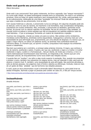 Onde você guarda seu preconceito?
Flávio Herculano
Onde está o seu preconceito? Num gesto intolerante, de fúria e agressão, tipo “ataque neonazista”?
Ou numa ação velada, na piada intransigente contada entre os conhecidos, em meio a um ambiente
amistoso, como se fosse um gesto ocasional e sem consequências? Ou, ainda, está guardado num
fio do subconsciente, disfarçado de uma falsa “aceitação” às minorias? Onde ele estiver, qualquer
que seja a medida do seu preconceito, livre-se dele.
Com causas históricas e culturais, o preconceito nunca se extingue. Em algumas situações pode ate
se atenuar, como no caso do racismo, do machismo e da homofobia, hoje considerados retrógrados,
inaceitáveis em muitos ambientes. Mas, enraizado, o preconceito se desdobra, ganhando novas
formas, de acordo com os valores vigentes na sociedade. Na era do consumo e das vaidades, se
insurge contra os pobres e contra aqueles que não se enquadram em padrões estéticos cada dia
mais estreitos... E por ai prossegue, formando um rosário de intolerância e rejeição.
Vivemos nos renegando, virando as costas uns para os outros. São sulistas contra nordestinos,
moralistas contra libertários, direitistas contra esquerdistas. Subjugamos o próximo mais por uma
necessidade de auto-afirmação que, propriamente, por uma atitude de desprezo. É o branco que, ao
julgar o negro inferior, se coloca um patamar acima, se sentindo mais confortável diante do
infortúnio alheio. É o homem que, ao oprimir a mulher, conquistava mais espaços nos ambientes
sociais e trabalhistas.
Mas bem que poderia ser o contrário, a começar pelas próprias minorias. O negro, que conhece a
dor do racismo, acolhendo o pobre. O pobre, por sua vez, acolhendo o negro e a mulher. A mulher
acolhendo o negro, o pobre e o homossexual... Daí por diante, de modo que o branco, o rico e o
macho heterossexual reconhecessem essa harmonia, se integrando a ela, mesmo que por uma
imposição cultural, de enquadramento numa nova ordem das relações sociais.
E quando falo em “acolher”, me refiro a algo muito superior à aceitação. Pois, quando nos propomos
a aceitar o outro, também nos colocamos um degrau acima, mas ser estender a mão, para que ele
alcance o mesmo nível. É, também, uma necessidade de auto-afirmação. Nos sentimos altruístas e,
ante as demais pessoas, nos julgamos mais à frente e abertos as diferenças. Contudo, trata-se mais
de um gesto de falsa ¨piedade¨ que de harmonia nas relações pessoais.
E você, quais os seus preconceitos e qual a dimensão deles? Reconheça-os, para pode livrar-se
destas limitações. Aprenda a julgar as pessoas pelo caráter de cada um, e não por ranços sociais.
( http://www.overmundo.com.br/banco/onde-voce-guarda-seu-preconceito-artigo )
Inclassificáveis
Arnaldo Antunes
que preto, que branco, que índio o
quê?
que branco, que índio, que preto o
quê?
que índio, que preto, que branco o
quê?
que preto branco índio o quê?
branco índio preto o quê?
índio preto branco o quê?
aqui somos mestiços mulatos
cafuzos pardos mamelucos sararás
crilouros guaranisseis e judárabes
orientupis orientupis
ameriquítalos luso nipo caboclos
orientupis orientupis
iberibárbaros indo ciganagôs
somos o que somos
inclassificáveis
não tem um, tem dois,
não tem dois, tem três,
não tem lei, tem leis,
não tem vez, tem vezes,
não tem deus, tem deuses,
não há sol a sós
aqui somos mestiços mulatos
cafuzos pardos tapuias
tupinamboclos
americarataís yorubárbaros.
somos o que somos
inclassificáveis
que preto, que branco, que índio o
quê?
que branco, que índio, que preto o
quê?
que índio, que preto, que branco o
quê?
não tem um, tem dois,
não tem dois, tem três,
não tem lei, tem leis,
não tem vez, tem vezes,
não tem deus, tem deuses,
não tem cor, tem cores,
não há sol a sós
egipciganos tupinamboclos
yorubárbaros carataís
caribocarijós orientapuias
mamemulatos tropicaburés
chibarrosados mesticigenados
oxigenados debaixo do sol
21
 