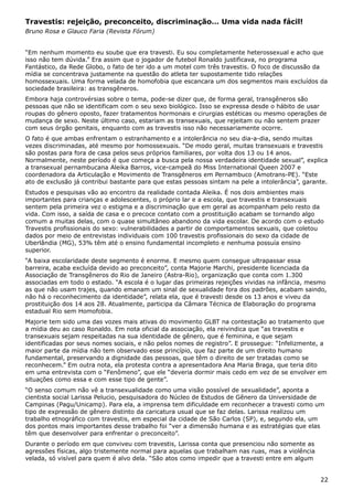 Travestis: rejeição, preconceito, discriminação… Uma vida nada fácil!
Bruno Rosa e Glauco Faria (Revista Fórum)
“Em nenhum momento eu soube que era travesti. Eu sou completamente heterossexual e acho que
isso não tem dúvida.” Era assim que o jogador de futebol Ronaldo justificava, no programa
Fantástico, da Rede Globo, o fato de ter ido a um motel com três travestis. O foco de discussão da
mídia se concentrava justamente na questão do atleta ter supostamente tido relações
homossexuais. Uma forma velada de homofobia que escancara um dos segmentos mais excluídos da
sociedade brasileira: as transgêneros.
Embora haja controvérsias sobre o tema, pode-se dizer que, de forma geral, transgêneros são
pessoas que não se identificam com o seu sexo biológico. Isso se expressa desde o hábito de usar
roupas do gênero oposto, fazer tratamentos hormonais e cirurgias estéticas ou mesmo operações de
mudança de sexo. Neste último caso, estariam as transexuais, que rejeitam ou não sentem prazer
com seus órgão genitais, enquanto com as travestis isso não necessariamente ocorre.
O fato é que ambas enfrentam o estranhamento e a intolerância no seu dia-a-dia, sendo muitas
vezes discriminadas, até mesmo por homossexuais. “De modo geral, muitas transexuais e travestis
são postas para fora de casa pelos seus próprios familiares, por volta dos 13 ou 14 anos.
Normalmente, neste período é que começa a busca pela nossa verdadeira identidade sexual”, explica
a transexual pernambucana Aleika Barros, vice-campeã do Miss International Queen 2007 e
coordenadora da Articulação e Movimento de Transgêneros em Pernambuco (Amotrans-PE). “Este
ato de exclusão já contribui bastante para que estas pessoas sintam na pele a intolerância”, garante.
Estudos e pesquisas vão ao encontro da realidade contada Aleika. É nos dois ambientes mais
importantes para crianças e adolescentes, o próprio lar e a escola, que travestis e transexuais
sentem pela primeira vez o estigma e a discriminação que em geral as acompanham pelo resto da
vida. Com isso, a saída de casa e o precoce contato com a prostituição acabam se tornando algo
comum a muitas delas, com o quase simultâneo abandono da vida escolar. De acordo com o estudo
Travestis profissionais do sexo: vulnerabilidades a partir de comportamentos sexuais, que coletou
dados por meio de entrevistas individuais com 100 travestis profissionais do sexo da cidade de
Uberlândia (MG), 53% têm até o ensino fundamental incompleto e nenhuma possuía ensino
superior.
“A baixa escolaridade deste segmento é enorme. E mesmo quem consegue ultrapassar essa
barreira, acaba excluída devido ao preconceito”, conta Majorie Marchi, presidente licenciada da
Associação de Transgêneros do Rio de Janeiro (Astra-Rio), organização que conta com 1.300
associadas em todo o estado. “A escola é o lugar das primeiras rejeições vividas na infância, mesmo
as que não usam trajes, quando emanam um sinal de sexualidade fora dos padrões, acabam saindo,
não há o reconhecimento da identidade”, relata ela, que é travesti desde os 13 anos e viveu da
prostituição dos 14 aos 28. Atualmente, participa da Câmara Técnica de Elaboração do programa
estadual Rio sem Homofobia.
Majorie tem sido uma das vozes mais ativas do movimento GLBT na contestação ao tratamento que
a mídia deu ao caso Ronaldo. Em nota oficial da associação, ela reivindica que “as travestis e
transexuais sejam respeitadas na sua identidade de gênero, que é feminina, e que sejam
identificadas por seus nomes sociais, e não pelos nomes de registro”. E prossegue: “Infelizmente, a
maior parte da mídia não tem observado esse princípio, que faz parte de um direito humano
fundamental, preservando a dignidade das pessoas, que têm o direito de ser tratadas como se
reconhecem.” Em outra nota, ela protesta contra a apresentadora Ana Maria Braga, que teria dito
em uma entrevista com o “Fenômeno”, que ele “deveria dormir mais cedo em vez de se envolver em
situações como essa e com esse tipo de gente”.
“O senso comum não vê a transexualidade como uma visão possível de sexualidade”, aponta a
cientista social Larissa Pelucio, pesquisadora do Núcleo de Estudos de Gênero da Universidade de
Campinas (Pagu/Unicamp). Para ela, a imprensa tem dificuldade em reconhecer a travesti como um
tipo de expressão de gênero distinto da caricatura usual que se faz delas. Larissa realizou um
trabalho etnográfico com travestis, em especial da cidade de São Carlos (SP), e, segundo ela, um
dos pontos mais importantes desse trabalho foi “ver a dimensão humana e as estratégias que elas
têm que desenvolver para enfrentar o preconceito”.
Durante o período em que conviveu com travestis, Larissa conta que presenciou não somente as
agressões físicas, algo tristemente normal para aquelas que trabalham nas ruas, mas a violência
velada, só visível para quem é alvo dela. “São atos como impedir que a travesti entre em algum
22
 