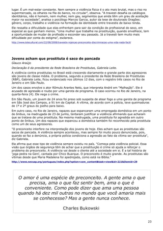 lugar. É um mal-estar constante. Nem sempre a violência física é o ato mais brutal, mas o riso no
supermercado, os olhares na fila do banco, no circular”, observa. “A travesti desafia os catálogos
identitários, não é homem, nem mulher, nem gay, segmentos que ainda têm um grau de aceitação
maior na sociedade”, analisa o psicólogo Marcos Garcia, autor da tese de doutorado Dragões:
gênero, corpo, trabalho e violência na formação da identidade entre travestis de baixa renda.
Ele ressalta a dificuldade que elas enfrentam para sair da condição de profissional do sexo, em
especial as que ganham menos. “Uma mulher que trabalha na prostituição, quando envelhece, tem
a oportunidade de mudar de profissão e esconder seu passado. Já a travesti tem muito mais
dificuldade por conta do estigma”, esclarece.
http://www.lotecultural.com/22/08/2008/travestis-rejeicao-preconceito-discriminacao-uma-vida-nada-facil/
Jovens acham que prostituta é saco de pancada
Glauco Araújo
Declaração é da presidente da Rede Brasileira de Prostitutas, Gabriela Leite.
A violência contra prostitutas no Brasil está crescendo diariamente e grande parte dos agressores
são jovens de classe média. O problema, segundo a presidente da Rede Brasileira de Prostitutas
(RBP), Gabriela Leite, ficou evidenciado nos últimos 12 dias, com o registro três casos no Rio de
Janeiro e em São Paulo.
Um dos casos envolve o ator Rômulo Arantes Neto, que interpreta André em "Malhação". Ele é
acusado de agressão e roubo por uma garota de programa. O caso ocorreu no Rio de Janeiro, na
quarta-feira (4). Ele nega o crime.
Em São Paulo, um jovem de 24 anos foi preso sob suspeita de atear fogo a uma garota de programa
em São José dos Campos, a 91 km da Capital. A vítima, de acordo com a polícia, teve queimaduras
de 1º e 2º graus do joelho para baixo.
Em outro caso, no Rio de Janeiro, rapazes que espancaram uma empregada doméstica em um ponto
de ônibus, na madrugada de 23 de junho, tentaram justificar a violência afirmando que acharam
que se tratava de uma prostituta. Na mesma madrugada, uma prostituta foi agredida em outro
ponto de ônibus. Um dos rapazes que espancou a doméstica também foi reconhecido pela prostituta
como um de seus agressores.
"O preconceito interfere na interpretação dos jovens de hoje. Eles acham que as prostitutas são
sacos de pancada. A violência sempre aconteceu, mas sempre foi muito pouco denunciada, pois,
quando se faz a denúncia, a própria polícia condiciona a agressão ao fato da vítima ser prostituta",
diz Gabriela.
Ela afirma que esse tipo de violência sempre existiu no país. "Começa pela violência policial. Essa
visão que órgãos de segurança têm de achar que a prostituição é crime só ajuda a reforçar o
problema do preconceito. A violência vai desde o cliente até a sociedade em si. É a tal história de
'joga pedra na Geni', cantada por Chico Buarque. O preconceito é muito grande. As prostitutas são
vítimas desde que Maria Madalena foi apedrejada, como está na Bíblia."
http://www.nevusp.org/portugues/index.php?option=com_content&task=view&id=221&Itemid=29
23
O amor é uma espécie de preconceito. A gente ama o que
precisa, ama o que faz sentir bem, ama o que é
conveniente. Como pode dizer que ama uma pessoa
quando há dez mil outras no mundo que você amaria mais
se conhecesse? Mas a gente nunca conhece.
Charles Bukowski
 