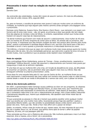 Preconceito é maior rival na relação de mulher mais velha com homem
jovem
Daniella Clark
Na contramão das celebridades, muitas têm receio de assumir namoro. Em meio às dificuldades,
esse tipo de união cresceu 36%, segundo IBGE.
Se, para os homens, a escolha de parceiras mais jovens é vista por muitos como um sinônimo de
virilidade, as mulheres que hoje seguem pelo mesmo caminho ainda carregam uma bagagem extra:
o preconceito.
Famosas como Madonna, Susana Vieira, Elza Soares e Demi Moore - que namoram e se casam com
homens até 40 anos mais novos – são, em geral, as primeiras a dizer que paixão não tem idade.
Fora das páginas de revistas e sites de fofoca, no entanto, especialistas contam que muitas ainda
hesitam em assumir esse tipo de relacionamento.
“Já atendi mulheres que ficaram com medo de assumir o relacionamento. Uma mulher de 40 anos
com um homem de 30 tinha vergonha de contar para os filhos. Os artistas são os primeiros, eles
vão na frente. É importante que eles tenham coragem de fazer isso porque abre caminho para muita
gente”, explica a psicanalista e sexóloga Regina Navarro Lins, que tem uma teoria para o fato de a
sociedade a torcer o nariz quando a juventude masculina e a maturidade feminina se unem.
“Há milênios, o homem tinha que se casar com mulheres muito mais novas porque queria ter muitos
filhos para mão de obra. Há uma mentalidade patriarcal, que está entre a gente há cinco mil anos. O
mundo mudou, mas o problema é que as pessoas ainda repetem essa mentalidade”.
Medo de rejeição
Para a antropóloga Mirian Goldemberg, autora de “Coroas - Corpo, envelhecimento, casamento e
infidelidade” (Editora Record), muitas não assumem o relacionamento com homens mais jovens por
insegurança e medo de se sentirem rejeitadas.
“É uma fase em que as mulheres têm uma crise, em função da decadência do corpo, da dificuldade
de encontrar um parceiro, não se permitem olhar para alguém mais novo ou inferior. Elas não
conseguem enfrentar os próprios preconceitos”, conta.
Prova disso foi uma enquete feita pelo G1 nas ruas do Centro do Rio: as mulheres foram as que
mais reprovaram o relacionamento das mais velhas com homens mais jovens (veja no vídeo acima),
citando desde o medo de ser traída à dificuldade de o namoro dar certo, com o passar do tempo.
Hebe já deu declaração polêmica
Em 2007, a apresentadora Hebe Camargo causou polêmica ao dizer em seu programa, às vésperas
do casamento de Ana Maria Braga com Marcelo Frisoni, 21 anos mais novo, que “menininho que
namora velhinha está interessado no dinheirinho da velhinha”. Hebe depois se desculpou, afirmou
que o comentário nada tinha a ver com o relacionamento da amiga, mas a frase acabou traduzindo
o pensamento daqueles que, mesmo que veladamente, não apostam suas fichas nesse tipo de
relacionamento.
“O que surpreende as pessoas é o fato de o homem que poderia escolher entre qualquer mulher
fazer sua escolha por uma mulher mais velha. Surpreende porque foge dos padrões”, explica o
psicanalista Alberto Goldin, que não acredita na possibilidade dessas uniões darem certo com o
passar dos anos. “Acho que não. Tende a ficar mais difícil com o passar do tempo”.
Goldin, no entanto, refuta a tese de muitos de que, nesses casos, há mais interesse do que amor.
Ele cita o modelo Jesus Luz, de 20 anos, que ganhou fama após se tornar o affair da popstar
Madonna, 50 anos, em sua passagem pelo Rio.
“Esse camarada que ficou com a Madonna até amava ela. São mulheres poderosas e isso é um fator
essencial. Ama a riqueza, ama a fama”, diz o psicanalista.
http://g1.globo.com/Noticias/Rio/0,,MUL1055282-5606,00.html
24
 