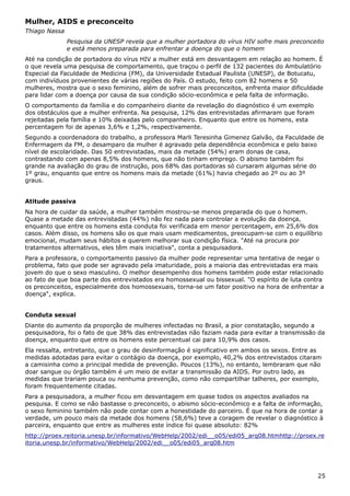 Mulher, AIDS e preconceito
Thiago Nassa
Pesquisa da UNESP revela que a mulher portadora do vírus HIV sofre mais preconceito
e está menos preparada para enfrentar a doença do que o homem
Até na condição de portadora do vírus HIV a mulher está em desvantagem em relação ao homem. É
o que revela uma pesquisa de comportamento, que traçou o perfil de 132 pacientes do Ambulatório
Especial da Faculdade de Medicina (FM), da Universidade Estadual Paulista (UNESP), de Botucatu,
com indivíduos provenientes de várias regiões do País. O estudo, feito com 82 homens e 50
mulheres, mostra que o sexo feminino, além de sofrer mais preconceitos, enfrenta maior dificuldade
para lidar com a doença por causa da sua condição sócio-econômica e pela falta de informação.
O comportamento da família e do companheiro diante da revelação do diagnóstico é um exemplo
dos obstáculos que a mulher enfrenta. Na pesquisa, 12% das entrevistadas afirmaram que foram
rejeitadas pela família e 10% deixadas pelo companheiro. Enquanto que entre os homens, esta
percentagem foi de apenas 3,6% e 1,2%, respectivamente.
Segundo a coordenadora do trabalho, a professora Marli Teresinha Gimenez Galvão, da Faculdade de
Enfermagem da FM, o desamparo da mulher é agravado pela dependência econômica e pelo baixo
nível de escolaridade. Das 50 entrevistadas, mais da metade (54%) eram donas de casa,
contrastando com apenas 8,5% dos homens, que não tinham emprego. O abismo também foi
grande na avaliação do grau de instrução, pois 68% das portadoras só cursaram algumas série do
1º grau, enquanto que entre os homens mais da metade (61%) havia chegado ao 2º ou ao 3º
graus.
Atitude passiva
Na hora de cuidar da saúde, a mulher também mostrou-se menos preparada do que o homem.
Quase a metade das entrevistadas (44%) não fez nada para controlar a evolução da doença,
enquanto que entre os homens esta conduta foi verificada em menor percentagem, em 25,6% dos
casos. Além disso, os homens são os que mais usam medicamentos, preocupam-se com o equilíbrio
emocional, mudam seus hábitos e querem melhorar sua condição física. "Até na procura por
tratamentos alternativos, eles têm mais iniciativa", conta a pesquisadora.
Para a professora, o comportamento passivo da mulher pode representar uma tentativa de negar o
problema, fato que pode ser agravado pela imaturidade, pois a maioria das entrevistadas era mais
jovem do que o sexo masculino. O melhor desempenho dos homens também pode estar relacionado
ao fato de que boa parte dos entrevistados era homossexual ou bissexual. "O espírito de luta contra
os preconceitos, especialmente dos homossexuais, torna-se um fator positivo na hora de enfrentar a
doença", explica.
Conduta sexual
Diante do aumento da proporção de mulheres infectadas no Brasil, a pior constatação, segundo a
pesquisadora, foi o fato de que 38% das entrevistadas não faziam nada para evitar a transmissão da
doença, enquanto que entre os homens este percentual cai para 10,9% dos casos.
Ela ressalta, entretanto, que o grau de desinformação é significativo em ambos os sexos. Entre as
medidas adotadas para evitar o contágio da doença, por exemplo, 40,2% dos entrevistados citaram
a camisinha como a principal medida de prevenção. Poucos (13%), no entanto, lembraram que não
doar sangue ou órgão também é um meio de evitar a transmissão da AIDS. Por outro lado, as
medidas que trariam pouca ou nenhuma prevenção, como não compartilhar talheres, por exemplo,
foram frequentemente citadas.
Para a pesquisadora, a mulher ficou em desvantagem em quase todos os aspectos avaliados na
pesquisa. E como se não bastasse o preconceito, o abismo sócio-econômico e a falta de informação,
o sexo feminino também não pode contar com a honestidade do parceiro. É que na hora de contar a
verdade, um pouco mais da metade dos homens (58,6%) teve a coragem de revelar o diagnóstico à
parceira, enquanto que entre as mulheres este índice foi quase absoluto: 82%
http://proex.reitoria.unesp.br/informativo/WebHelp/2002/edi__o05/edi05_arq08.htmhttp://proex.re
itoria.unesp.br/informativo/WebHelp/2002/edi__o05/edi05_arq08.htm
25
 