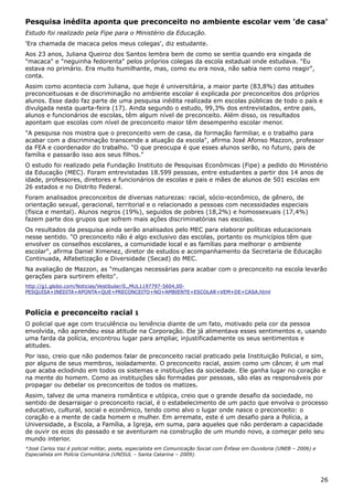 Pesquisa inédita aponta que preconceito no ambiente escolar vem 'de casa'
Estudo foi realizado pela Fipe para o Ministério da Educação.
'Era chamada de macaca pelos meus colegas', diz estudante.
Aos 23 anos, Juliana Queiroz dos Santos lembra bem de como se sentia quando era xingada de
"macaca" e "neguinha fedorenta" pelos próprios colegas da escola estadual onde estudava. "Eu
estava no primário. Era muito humilhante, mas, como eu era nova, não sabia nem como reagir",
conta.
Assim como acontecia com Juliana, que hoje é universitária, a maior parte (83,8%) das atitudes
preconceituosas e de discriminação no ambiente escolar é explicada por preconceitos dos próprios
alunos. Esse dado faz parte de uma pesquisa inédita realizada em escolas públicas de todo o país e
divulgada nesta quarta-feira (17). Ainda segundo o estudo, 99,3% dos entrevistados, entre pais,
alunos e funcionários de escolas, têm algum nível de preconceito. Além disso, os resultados
apontam que escolas com nível de preconceito maior têm desempenho escolar menor.
"A pesquisa nos mostra que o preconceito vem de casa, da formação farmiliar, e o trabalho para
acabar com a discriminação transcende a atuação da escola", afirma José Afonso Mazzon, professor
da FEA e coordenador do trabalho. "O que preocupa é que esses alunos serão, no futuro, pais de
família e passarão isso aos seus filhos."
O estudo foi realizado pela Fundação Instituto de Pesquisas Econômicas (Fipe) a pedido do Ministério
da Educação (MEC). Foram entrevistadas 18.599 pessoas, entre estudantes a partir dos 14 anos de
idade, professores, diretores e funcionários de escolas e pais e mães de alunos de 501 escolas em
26 estados e no Distrito Federal.
Foram analisados preconceitos de diversas naturezas: racial, sócio-econômico, de gênero, de
orientação sexual, geracional, territorial e o relacionado a pessoas com necessidades especiais
(física e mental). Alunos negros (19%), seguidos de pobres (18,2%) e homossexuais (17,4%)
fazem parte dos grupos que sofrem mais ações discriminatórias nas escolas.
Os resultados da pesquisa ainda serão analisados pelo MEC para elaborar políticas educacionais
nesse sentido. "O preconceito não é algo exclusivo das escolas, portanto os municípios têm que
envolver os conselhos escolares, a comunidade local e as famílias para melhorar o ambiente
escolar", afirma Daniel Ximenez, diretor de estudos e acompanhamento da Secretaria de Educação
Continuada, Alfabetização e Diversidade (Secad) do MEC.
Na avaliação de Mazzon, as "mudanças necessárias para acabar com o preconceito na escola levarão
gerações para surtirem efeito".
http://g1.globo.com/Noticias/Vestibular/0,,MUL1197797-5604,00-
PESQUISA+INEDITA+APONTA+QUE+PRECONCEITO+NO+AMBIENTE+ESCOLAR+VEM+DE+CASA.html
Polícia e preconceito racial 1
O policial que age com truculência ou leniência diante de um fato, motivado pela cor da pessoa
envolvida, não aprendeu essa atitude na Corporação. Ele já alimentava esses sentimentos e, usando
uma farda da polícia, encontrou lugar para ampliar, injustificadamente os seus sentimentos e
atitudes.
Por isso, creio que não podemos falar de preconceito racial praticado pela Instituição Policial, e sim,
por alguns de seus membros, isoladamente. O preconceito racial, assim como um câncer, é um mal
que acaba eclodindo em todos os sistemas e instituições da sociedade. Ele ganha lugar no coração e
na mente do homem. Como as instituições são formadas por pessoas, são elas as responsáveis por
propagar ou debelar os preconceitos de todos os matizes.
Assim, talvez de uma maneira romântica e utópica, creio que o grande desafio da sociedade, no
sentido de desarraigar o preconceito racial, é o estabelecimento de um pacto que envolva o processo
educativo, cultural, social e econômico, tendo como alvo o lugar onde nasce o preconceito: o
coração e a mente de cada homem e mulher. Em arremate, este é um desafio para a Polícia, a
Universidade, a Escola, a Família, a Igreja, em suma, para aqueles que não perderam a capacidade
de ouvir os ecos do passado e se aventuram na construção de um mundo novo, a começar pelo seu
mundo interior.
*José Carlos Vaz é policial militar, poeta, especialista em Comunicação Social com Ênfase em Ouvidoria (UNEB – 2006) e
Especialista em Polícia Comunitária (UNISUL – Santa Catarina – 2009).
26
 