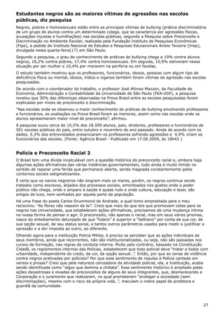 Estudantes negros são as maiores vítimas de agressões nas escolas
públicas, diz pesquisa
Negros, pobres e homossexuais estão entre as principais vítimas de bullying (prática discriminatória
de um grupo de alunos contra um determinado colega, que se caracteriza por agressões físicas,
acusações injustas e humilhações) nas escolas públicas, segundo a Pesquisa sobre Preconceito e
Discriminação no Ambiente Escolar, realizada pela Fundação Instituto de Pesquisas Econômicas
(Fipe), a pedido do Instituto Nacional de Estudos e Pesquisas Educacionais Anísio Teixeira (Inep),
divulgada nesta quarta-feira(17) em São Paulo.
Segundo a pesquisa, o grau de conhecimento de práticas de bullying chega a 19% contra alunos
negros, 18,2% contra pobres, 17,4% contra homossexuais. Em seguida, 10,9% estiveram nessa
situação por ser mulher e 10,4% por morarem na periferia ou em favelas.
O estudo também mostrou que os professores, funcionários, idosos, pessoas com algum tipo de
deficiência física ou mental, idosos, índios e ciganos também foram vítimas de agressão nas escolas
pesquisadas.
De acordo com o coordenador do trabalho, o professor José Afonso Mazzon, da Faculdade de
Economia, Administração e Contabilidade da Universidade de São Paulo (FEA-USP), a pesquisa
revelou que 30% das diferenças observadas na Prova Brasil entre as escolas pesquisadas foram
explicadas por níveis de preconceito e discriminação.
“Nas escolas onde se observou o maior conhecimento de práticas de bullying envolvendo professores
e funcionários, as avaliações na Prova Brasil foram as menores, assim como nas escolas onde os
alunos apresentaram maior nível de preconceito”, afirmou.
A pesquisa ouviu cerca de 10,5% dos 18.599 alunos, pais, diretores, professores e funcionários de
501 escolas públicas do país, entre outubro e novembro do ano passado. Ainda de acordo com os
dados, 5,3% dos entrevistados presenciaram os professores sofrendo agressões e 4,9% viram os
funcionários das escolas. (Fonte: Agência Brasil - Publicado em 17.06.2009, às 18h42 )
Polícia e Preconceito Racial 2
O Brasil tem uma dívida incalculável com a questão histórica do preconceito racial e, embora haja
algumas ações afirmativas das várias instâncias governamentais, tudo ainda é muito tímido no
sentido de reparar uma ferida que permanece aberta, sendo magoada constantemente pelos
contornos sociais estigmatizantes.
É certo que os navios negreiros não singram mais os mares, porém, os negros continua sendo
tratados como escravos, alijados dos processos sociais, amontoados nos guetos onde o poder
público não chega, onde o amparo à saúde é quase nulo e onde cultura, educação e lazer, são
artigos de luxo, nem sonhados por aquela parte da população.
Há uma frase do poeta Carlos Drummond de Andrade, a qual tomo emprestada para o meu
raciocínio: “As flores não nascem da lei”. Creio que mais do que leis que promovam cotas para os
negros nas Universidade, que estabelecem ações afirmativas, precisamos de uma mudança íntima
na nossa forma de pensar e agir. O preconceito, não apenas o racial, mas em seus vários prismas,
nasce do entediamento deturpado de que “fulano” é superior a “beltrano” por conta de sua cor, de
sua opção sexual, de seu status social, e tantos outros parâmetros usados para medir e justificar a
opressão e a dor imposta ao outro, ao diferente.
Olhando agora para a instituição Policia Militar, é preciso se perceber que as ações individuais de
seus membros, ainda que recorrentes, não são institucionalizadas, ou seja, não são passadas nos
cursos de formação, nas regras de conduta interna. Muito pelo contrário, baseado na Constituição
Cidadã, os regramentos internos das Polícias, estabelecem que todo policial deve “tratar a todos com
urbanidade, independente do credo, da cor, da opção sexual…”. Então, por que as cenas de violência
contra negros praticadas por policiais? Por que esse sentimento de repulsa à Polícia cantada em
versos e prosas? Creio que pela natureza cerceadora da atividade policial, ela, a Instituição, acaba
sendo identificada como “algoz que domina a chibata”. Esse sentimento histórico é ampliado pelas
ações desastrosas e eivadas de preconceitos de alguns de seus integrantes, que, desmerecendo a
Corporação e o juramento que realizaram, no qual prometeram “proteger a sociedade (sem
discriminações), mesmo com o risco da própria vida…”, maculam o nobre papel de protetora e
guardiã da comunidade.
27
 