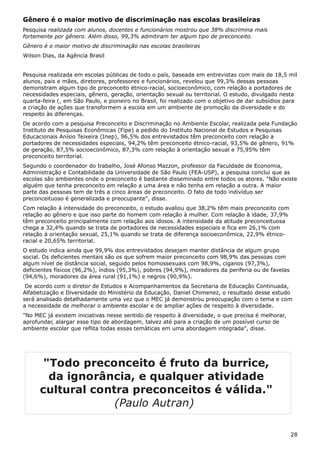 Gênero é o maior motivo de discriminação nas escolas brasileiras
Pesquisa realizada com alunos, docentes e funcionários mostrou que 38% discrimina mais
fortemente por gênero. Além disso, 99,3% admitiram ter algum tipo de preconceito.
Gênero é o maior motivo de discriminação nas escolas brasileiras
Wilson Dias, da Agência Brasil
Pesquisa realizada em escolas públicas de todo o país, baseada em entrevistas com mais de 18,5 mil
alunos, pais e mães, diretores, professores e funcionários, revelou que 99,3% dessas pessoas
demonstram algum tipo de preconceito étnico-racial, socioeconômico, com relação a portadores de
necessidades especiais, gênero, geração, orientação sexual ou territorial. O estudo, divulgado nesta
quarta-feira (, em São Paulo, e pioneiro no Brasil, foi realizado com o objetivo de dar subsídios para
a criação de ações que transformem a escola em um ambiente de promoção da diversidade e do
respeito às diferenças.
De acordo com a pesquisa Preconceito e Discriminação no Ambiente Escolar, realizada pela Fundação
Instituto de Pesquisas Econômicas (Fipe) a pedido do Instituto Nacional de Estudos e Pesquisas
Educacionais Anísio Teixeira (Inep), 96,5% dos entrevistados têm preconceito com relação a
portadores de necessidades especiais, 94,2% têm preconceito étnico-racial, 93,5% de gênero, 91%
de geração, 87,5% socioeconômico, 87,3% com relação à orientação sexual e 75,95% têm
preconceito territorial.
Segundo o coordenador do trabalho, José Afonso Mazzon, professor da Faculdade de Economia,
Administração e Contabilidade da Universidade de São Paulo (FEA-USP), a pesquisa conclui que as
escolas são ambientes onde o preconceito é bastante disseminado entre todos os atores. "Não existe
alguém que tenha preconceito em relação a uma área e não tenha em relação a outra. A maior
parte das pessoas tem de três a cinco áreas de preconceito. O fato de todo indivíduo ser
preconceituoso é generalizada e preocupante", disse.
Com relação à intensidade do preconceito, o estudo avaliou que 38,2% têm mais preconceito com
relação ao gênero e que isso parte do homem com relação à mulher. Com relação à idade, 37,9%
têm preconceito principalmente com relação aos idosos. A intensidade da atitude preconceituosa
chega a 32,4% quando se trata de portadores de necessidades especiais e fica em 26,1% com
relação à orientação sexual, 25,1% quando se trata de diferença socioeconômica, 22,9% étnico-
racial e 20,65% territorial.
O estudo indica ainda que 99,9% dos entrevistados desejam manter distância de algum grupo
social. Os deficientes mentais são os que sofrem maior preconceito com 98,9% das pessoas com
algum nível de distância social, seguido pelos homossexuais com 98,9%, ciganos (97,3%),
deficientes físicos (96,2%), índios (95,3%), pobres (94,9%), moradores da periferia ou de favelas
(94,6%), moradores da área rural (91,1%) e negros (90,9%).
De acordo com o diretor de Estudos e Acompanhamentos da Secretaria de Educação Continuada,
Alfabetização e Diversidade do Ministério da Educação, Daniel Chimenez, o resultado desse estudo
será analisado detalhadamente uma vez que o MEC já demonstrou preocupação com o tema e com
a necessidade de melhorar o ambiente escolar e de ampliar ações de respeito à diversidade.
"No MEC já existem iniciativas nesse sentido de respeito à diversidade, o que precisa é melhorar,
aprofundar, alargar esse tipo de abordagem, talvez até para a criação de um possível curso de
ambiente escolar que reflita todas essas temáticas em uma abordagem integrada", disse.
28
"Todo preconceito é fruto da burrice,
da ignorância, e qualquer atividade
cultural contra preconceitos é válida."
(Paulo Autran)
 