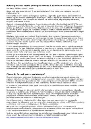 Bullying: estudo revela que o preconceito é alto entre adultos e crianças.
Ana Paula Pontes - Revista Crescer
O que você sabe sobre bullying? O que você pode fazer? Ficar indiferente à situação nunca é o
melhor caminho.
Bullying não envolve apenas a criança que agride ou é agredida. Quem apenas observa também
está de alguma maneira fazendo parte da situação. E não há aquele que não esteve em um dos três
lados alguma vez na vida. Tudo nasce a partir de um preconceito e, segundo pesquisa recente,
ninguém está livre de senti-lo.
O estudo realizado pela Faculdade de Economia, Administração e Contabilidade da USP (FEA) com
estudantes do ensino fundamental e médio, pais, professores, diretores e profissionais de educação
revelou que 99% deles tinha algum tipo de preconceito. A pesquisa, com 18.599 entrevistados de
501 escolas públicas do país, foi realizada a pedido do Instituto Nacional de Estudos e Pesquisas
Educacionais Anísio Teixeira (Inep)e mostrou que a discriminação é maior quando se trata de negros
(19%).
O bullying nada mais é que resultado de preconceito e discriminação. E se esse comportamento
aparece tão forte num grupo que não inclui apenas crianças, fica evidente que tudo começa fora do
ambiente escolar. “Preconceito e discriminação são um traço cultural do que a criança tem em casa
e, quando vai para a escola, leva isso com ela”, diz José Afonso Mazzon, professor da FEA e
responsável pela pesquisa.
E como transformar esse tipo de comportamento? Para Mazzon, mudar valores pode levar gerações
para acontecer. Por isso, é tão importante que os pais atentem à maneira como eles mesmos lidam
com o outro. É o velho exemplo de que não adianta ter um discurso contra o preconceito para a
criança e tratar mal a empregada ou o porteiro da escola.
Ouvir o que a criança tem a dizer e acompanhar o dia a dia dela na escola é o primeiro passo para
evitar que ela se envolva de alguma forma com o bullying. “É fundamental a criança conviver com a
diversidade. Nas escolas, por exemplo, seria importante que os grupos de trabalhos não fossem
fixos, e que existissem ações que unissem a escola e a família com o problema”, diz Mazzon.
Isso não quer dizer que você deva criar situações para que o seu filho esteja com uma criança do
outro sexo, raça, religião. Sabe aquele dia que seu filho chegou da escola contando da risada que
ele e os amigos deram do colega gordinho que caiu na aula de educação física? É exatamente nesse
momento que você deve intervir para que essa atitude não se repita mais.
Educação Sexual, prazer ou biologia?
Mesmo hoje em dia, o conteúdo de educação sexual continua sendo desenvolvido apenas nos
aspectos biológicos. Os fatores psicológicos ficaram esquecidos e com isso não conseguem atingir o
público de adolescentes, que cada vez mais engravidam precocemente, contraem DSTs e possuem
uma série de comprometimentos que irão, certamente, interferir na sua vida sexual adulta.
As prefeituras e os governos falam sobre a importância de desenvolvermos estes conteúdos, mas na
prática nada é feito.
Na cidade de Manaus, em dezembro de 2004, foi aprovado na câmara municipal que a educação
sexual seja obrigatória para o professor da rede municipal, ou seja, ele deve dar o conteúdo em sala
de aula para o publico de aluno. A grande questão é que a mesma prefeitura não desenvolve
projetos que realmente capacitem estes professores na temática e caímos no velho jargão de
promover uma educacao sexual na visão biológica.
Como Manaus, outras cidades também não o fazem, por puro preconceito. Em comparação,
programas de tira-dúvidas de sexo com uma enfermeira canadense, exibido na GNT, bate recorde de
audiência no horário. As pessoas possuem dúvidas e necessidades.
Mas quem teria coragem de levantar a bandeira da verdadeira educação sexual? Será que
continuaremos assim? Será que a violência social que estamos vivendo tem alguma correlação com
a falta de programas específicos de gravidez nas adolescentes?
Será que somos tão ingênuos a ponto de não perceber que educação sexual reduz violência social e
abuso sexual? Ou continuaremos fingindo como se nada tivesse acontecendo?
http://www.toquefeminino.com.br/v2/sexo/141-educacao-sexual-prazer-ou-biologia
29
 