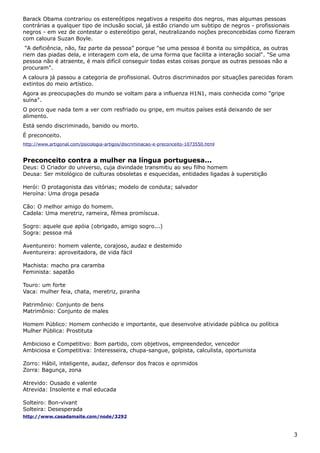 Barack Obama contrariou os estereótipos negativos a respeito dos negros, mas algumas pessoas
contrárias a qualquer tipo de inclusão social, já estão criando um subtipo de negros - profissionais
negros - em vez de contestar o estereótipo geral, neutralizando noções preconcebidas como fizeram
com caloura Suzan Boyle.
“A deficiência, não, faz parte da pessoa” porque "se uma pessoa é bonita ou simpática, as outras
riem das piadas dela, e interagem com ela, de uma forma que facilita a interação social". "Se uma
pessoa não é atraente, é mais difícil conseguir todas estas coisas porque as outras pessoas não a
procuram".
A caloura já passou a categoria de profissional. Outros discriminados por situações parecidas foram
extintos do meio artístico.
Agora as preocupações do mundo se voltam para a influenza H1N1, mais conhecida como "gripe
suína".
O porco que nada tem a ver com resfriado ou gripe, em muitos países está deixando de ser
alimento.
Está sendo discriminado, banido ou morto.
É preconceito.
http://www.artigonal.com/psicologia-artigos/discriminacao-e-preconceito-1073550.html
Preconceito contra a mulher na língua portuguesa...
Deus: O Criador do universo, cuja divindade transmitiu ao seu filho homem
Deusa: Ser mitológico de culturas obsoletas e esquecidas, entidades ligadas à superstição
Herói: O protagonista das vitórias; modelo de conduta; salvador
Heroína: Uma droga pesada
Cão: O melhor amigo do homem.
Cadela: Uma meretriz, rameira, fêmea promíscua.
Sogro: aquele que apóia (obrigado, amigo sogro...)
Sogra: pessoa má
Aventureiro: homem valente, corajoso, audaz e destemido
Aventureira: aproveitadora, de vida fácil
Machista: macho pra caramba
Feminista: sapatão
Touro: um forte
Vaca: mulher feia, chata, meretriz, piranha
Patrimônio: Conjunto de bens
Matrimônio: Conjunto de males
Homem Público: Homem conhecido e importante, que desenvolve atividade pública ou política
Mulher Pública: Prostituta
Ambicioso e Competitivo: Bom partido, com objetivos, empreendedor, vencedor
Ambiciosa e Competitiva: Interesseira, chupa-sangue, golpista, calculista, oportunista
Zorro: Hábil, inteligente, audaz, defensor dos fracos e oprimidos
Zorra: Bagunça, zona
Atrevido: Ousado e valente
Atrevida: Insolente e mal educada
Solteiro: Bon-vivant
Solteira: Desesperada
http://www.casadamaite.com/node/3292
3
 