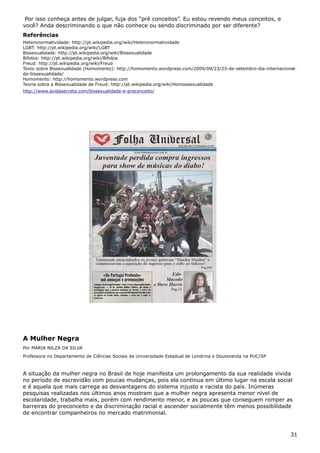 Por isso conheça antes de julgar, fuja dos “pré conceitos”. Eu estou revendo meus conceitos, e
você? Anda descriminando o que não conhece ou sendo discriminado por ser diferente?
Referências
Heteronormatividade: http://pt.wikipedia.org/wiki/Heteronormatividade
LGBT: http://pt.wikipedia.org/wiki/LGBT
Bissexualidade: http://pt.wikipedia.org/wiki/Bissexualidade
Bifobia: http://pt.wikipedia.org/wiki/Bifobia
Freud: http://pt.wikipedia.org/wiki/Freud
Texto sobre Bissexualidade (Homomento): http://homomento.wordpress.com/2009/09/23/23-de-setembro-dia-internacional-
da-bissexualidade/
Homomento: http://homomento.wordpress.com
Teoria sobra a Bissexualidade de Freud: http://pt.wikipedia.org/wiki/Homossexualidade
http://www.avidasecreta.com/bissexualidade-e-preconceito/
A Mulher Negra
Por MARIA NILZA DA SILVA
Professora no Departamento de Ciências Sociais da Universidade Estadual de Londrina e Doutoranda na PUC/SP
A situação da mulher negra no Brasil de hoje manifesta um prolongamento da sua realidade vivida
no período de escravidão com poucas mudanças, pois ela continua em último lugar na escala social
e é aquela que mais carrega as desvantagens do sistema injusto e racista do país. Inúmeras
pesquisas realizadas nos últimos anos mostram que a mulher negra apresenta menor nível de
escolaridade, trabalha mais, porém com rendimento menor, e as poucas que conseguem romper as
barreiras do preconceito e da discriminação racial e ascender socialmente têm menos possibilidade
de encontrar companheiros no mercado matrimonial.
31
 