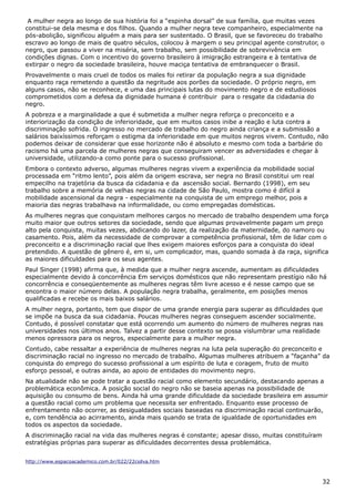A mulher negra ao longo de sua história foi a “espinha dorsal” de sua família, que muitas vezes
constitui-se dela mesma e dos filhos. Quando a mulher negra teve companheiro, especialmente na
pós-abolição, significou alguém a mais para ser sustentado. O Brasil, que se favoreceu do trabalho
escravo ao longo de mais de quatro séculos, colocou à margem o seu principal agente construtor, o
negro, que passou a viver na miséria, sem trabalho, sem possibilidade de sobrevivência em
condições dignas. Com o incentivo do governo brasileiro à imigração estrangeira e à tentativa de
extirpar o negro da sociedade brasileira, houve maciça tentativa de embranquecer o Brasil.
Provavelmente o mais cruel de todos os males foi retirar da população negra a sua dignidade
enquanto raça remetendo a questão da negritude aos porões da sociedade. O próprio negro, em
alguns casos, não se reconhece, e uma das principais lutas do movimento negro e de estudiosos
comprometidos com a defesa da dignidade humana é contribuir para o resgate da cidadania do
negro.
A pobreza e a marginalidade a que é submetida a mulher negra reforça o preconceito e a
interiorização da condição de inferioridade, que em muitos casos inibe a reação e luta contra a
discriminação sofrida. O ingresso no mercado de trabalho do negro ainda criança e a submissão a
salários baixíssimos reforçam o estigma da inferioridade em que muitos negros vivem. Contudo, não
podemos deixar de considerar que esse horizonte não é absoluto e mesmo com toda a barbárie do
racismo há uma parcela de mulheres negras que conseguiram vencer as adversidades e chegar à
universidade, utilizando-a como ponte para o sucesso profissional.
Embora o contexto adverso, algumas mulheres negras vivem a experiência da mobilidade social
processada em “ritmo lento”, pois além da origem escrava, ser negra no Brasil constitui um real
empecilho na trajetória da busca da cidadania e da ascensão social. Bernardo (1998), em seu
trabalho sobre a memória de velhas negras na cidade de São Paulo, mostra como é difícil a
mobilidade ascensional da negra - especialmente na conquista de um emprego melhor, pois a
maioria das negras trabalhava na informalidade, ou como empregadas domésticas.
As mulheres negras que conquistam melhores cargos no mercado de trabalho despendem uma força
muito maior que outros setores da sociedade, sendo que algumas provavelmente pagam um preço
alto pela conquista, muitas vezes, abdicando do lazer, da realização da maternidade, do namoro ou
casamento. Pois, além da necessidade de comprovar a competência profissional, têm de lidar com o
preconceito e a discriminação racial que lhes exigem maiores esforços para a conquista do ideal
pretendido. A questão de gênero é, em si, um complicador, mas, quando somada à da raça, significa
as maiores dificuldades para os seus agentes.
Paul Singer (1998) afirma que, à medida que a mulher negra ascende, aumentam as dificuldades
especialmente devido à concorrência Em serviços domésticos que não representam prestígio não há
concorrência e conseqüentemente as mulheres negras têm livre acesso e é nesse campo que se
encontra o maior número delas. A população negra trabalha, geralmente, em posições menos
qualificadas e recebe os mais baixos salários.
A mulher negra, portanto, tem que dispor de uma grande energia para superar as dificuldades que
se impõe na busca da sua cidadania. Poucas mulheres negras conseguem ascender socialmente.
Contudo, é possível constatar que está ocorrendo um aumento do número de mulheres negras nas
universidades nos últimos anos. Talvez a partir desse contexto se possa vislumbrar uma realidade
menos opressora para os negros, especialmente para a mulher negra.
Contudo, cabe ressaltar a experiência de mulheres negras na luta pela superação do preconceito e
discriminação racial no ingresso no mercado de trabalho. Algumas mulheres atribuem a “façanha” da
conquista do emprego do sucesso profissional a um espírito de luta e coragem, fruto de muito
esforço pessoal, e outras ainda, ao apoio de entidades do movimento negro.
Na atualidade não se pode tratar a questão racial como elemento secundário, destacando apenas a
problemática econômica. A posição social do negro não se baseia apenas na possibilidade de
aquisição ou consumo de bens. Ainda há uma grande dificuldade da sociedade brasileira em assumir
a questão racial como um problema que necessita ser enfrentado. Enquanto esse processo de
enfrentamento não ocorrer, as desigualdades sociais baseadas na discriminação racial continuarão,
e, com tendência ao acirramento, ainda mais quando se trata de igualdade de oportunidades em
todos os aspectos da sociedade.
A discriminação racial na vida das mulheres negras é constante; apesar disso, muitas constituíram
estratégias próprias para superar as dificuldades decorrentes dessa problemática.
http://www.espacoacademico.com.br/022/22csilva.htm
32
 