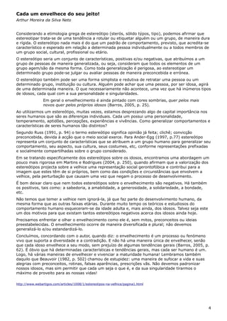 Cada um envelhece do seu jeito!
Arthur Moreira da Silva Neto
Considerando a etimologia grega de estereótipo (sterós, sólido týpos, tipo), podemos afirmar que
estereotipar trata-se de uma tendência a rotular ou etiquetar alguém ou um grupo, de maneira dura
e rígida. O estereótipo nada mais é do que um padrão de comportamento, previsto, que acredita-se
característico e esperado em relação a determinada pessoa individualmente ou a todos membros de
um grupo social, cultural, profissional ou etário.
O estereótipo seria um conjunto de características, positivas e/ou negativas, que atribuímos a um
grupo de pessoas de maneira generalizada, ou seja, consideram que todos os elementos de um
grupo agem/são da mesma forma. Como toda generalização é perigosa, ao estereotipar um
determinado grupo pode-se julgar ou avaliar pessoas de maneira preconcebida e errónea.
O estereótipo também pode ser uma forma simplista e redutiva de retratar uma pessoa ou um
determinado grupo, instituição ou cultura. Alguém pode achar que uma pessoa, por ser idosa, agirá
de uma determinada maneira. O que necessariamente não acontece, uma vez que há inúmeros tipos
de idosos, cada qual com a sua personalidade e singularidades.
Em geral o envelhecimento é ainda pintado com cores sombrias, quer pelos mais
novos quer pelos próprios idosos (Barros, 2005, p. 25).
Ao utilizarmos um estereótipo, muitas vezes, estamos desprezando algo de capital importância nos
seres humanos que são as diferenças individuais. Cada um possui uma personalidade,
temperamento, aptidões, percepções, experiências e vivências. Como generalizar comportamentos e
características de seres humanos tão distintos?
Segundo Russ (1991, p. 94) o termo estereótipo significa opinião já feita; clichê; convicção
preconcebida, devida à acção que o meio social exerce. Para Ander-Egg (1997, p.77) estereótipo
representa um conjunto de características que se atribuem a um grupo humano para generalizar seu
comportamento, seu aspecto, sua cultura, seus costumes, etc, conforme representações prefixadas
e socialmente compartilhadas sobre o grupo considerado.
Em se tratando especificamente dos estereótipos sobre os idosos, encontramos uma abordagem um
pouco mais rigorosa em Martins e Rodrigues (2004, p. 250), quando afirmam que a valorização dos
estereótipos projecta sobre a velhice uma representação social gerontofóbica e contribui para a
imagem que estes têm de si próprios, bem como das condições e circunstâncias que envolvem a
velhice, pela perturbação que causam uma vez que negam o processo de desenvolvimento.
É bom deixar claro que nem todos estereótipos sobre o envelhecimento são negativos. Há também
os positivos, tais como: a sabedoria, a amabilidade, a generosidade, a solidariedade, a bondade,
etc.
Não temos que temer a velhice nem ignorá-la, já que faz parte do desenvolvimento humano, da
mesma forma que as outras faixas etárias. Durante muito tempo os teóricos e estudiosos do
comportamento humano esqueceram-se da idade adulta e, mais ainda, dos idosos. Talvez seja este
um dos motivos para que existam tantos estereótipos negativos acerca dos idosos ainda hoje.
Precisamos enfrentar e olhar o envelhecimento como ele é, sem mitos, preconceitos ou ideias
preestabelecidas. O envelhecimento ocorre de maneira diversificada e plural; não devemos
generalizá-lo e/ou estandardizá-lo.
Concluímos, concordando com o autor, quando diz: o envelhecimento é um processo ou fenómeno
vivo que suporta a diversidade e a contradição. E não há uma maneira única de envelhecer, senão
que cada idoso envelhece a seu modo, sem prejuízo de algumas tendências gerais (Barros, 2005, p.
62). É óbvio que há determinadas características e tendências gerais, mas cada ser humano é um.
Logo, há várias maneiras de envelhecer e vivenciar a maturidade humana! Lembramos também
daquilo que Beauvoir (1982, p. 502) chamou de estupidez: uma maneira de sufocar a vida e suas
alegrias com preconceitos, rotinas, falsas aparências, prescrições vãs. Não devemos padronizar
nossos idosos, mas sim permitir que cada um seja o que é, e da sua singularidade tirarmos o
máximo de proveito para as nossas vidas!
http://www.webartigos.com/articles/1008/1/estereotipos-na-velhice/pagina1.html
4
 