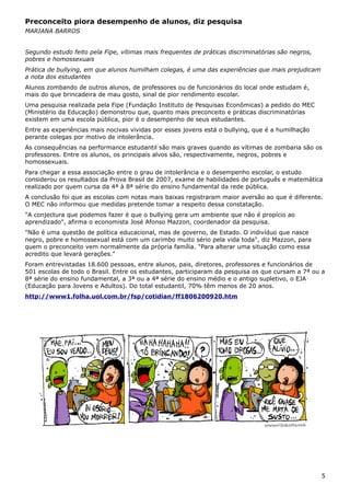 Preconceito piora desempenho de alunos, diz pesquisa
MARIANA BARROS
Segundo estudo feito pela Fipe, vítimas mais frequentes de práticas discriminatórias são negros,
pobres e homossexuais
Prática de bullying, em que alunos humilham colegas, é uma das experiências que mais prejudicam
a nota dos estudantes
Alunos zombando de outros alunos, de professores ou de funcionários do local onde estudam é,
mais do que brincadeira de mau gosto, sinal de pior rendimento escolar.
Uma pesquisa realizada pela Fipe (Fundação Instituto de Pesquisas Econômicas) a pedido do MEC
(Ministério da Educação) demonstrou que, quanto mais preconceito e práticas discriminatórias
existem em uma escola pública, pior é o desempenho de seus estudantes.
Entre as experiências mais nocivas vividas por esses jovens está o bullying, que é a humilhação
perante colegas por motivo de intolerância.
As consequências na performance estudantil são mais graves quando as vítimas de zombaria são os
professores. Entre os alunos, os principais alvos são, respectivamente, negros, pobres e
homossexuais.
Para chegar a essa associação entre o grau de intolerância e o desempenho escolar, o estudo
considerou os resultados da Prova Brasil de 2007, exame de habilidades de português e matemática
realizado por quem cursa da 4ª à 8ª série do ensino fundamental da rede pública.
A conclusão foi que as escolas com notas mais baixas registraram maior aversão ao que é diferente.
O MEC não informou que medidas pretende tomar a respeito dessa constatação.
"A conjectura que podemos fazer é que o bullying gera um ambiente que não é propício ao
aprendizado", afirma o economista José Afonso Mazzon, coordenador da pesquisa.
"Não é uma questão de política educacional, mas de governo, de Estado. O indivíduo que nasce
negro, pobre e homossexual está com um carimbo muito sério pela vida toda", diz Mazzon, para
quem o preconceito vem normalmente da própria família. "Para alterar uma situação como essa
acredito que levará gerações."
Foram entrevistadas 18.600 pessoas, entre alunos, pais, diretores, professores e funcionários de
501 escolas de todo o Brasil. Entre os estudantes, participaram da pesquisa os que cursam a 7ª ou a
8ª série do ensino fundamental, a 3ª ou a 4ª série do ensino médio e o antigo supletivo, o EJA
(Educação para Jovens e Adultos). Do total estudantil, 70% têm menos de 20 anos.
http://www1.folha.uol.com.br/fsp/cotidian/ff1806200920.htm
5
 