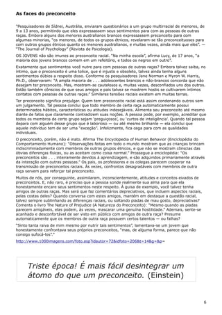 As faces do preconceito
"Pesquisadores de Sídnei, Austrália, enviaram questionários a um grupo multirracial de menores, de
9 a 13 anos, permitindo que eles expressassem seus sentimentos para com as pessoas de outras
raças. Embora alguns dos menores australianos brancos expressassem preconceito para com
algumas minorias, “os menores, de todos os grupos étnicos, revelaram-se tão preconceituosos para
com outros grupos étnicos quanto os menores australianos, e muitas vezes, ainda mais que eles”. —
“The Journal of Psychology” (Revista de Psicologia).
OS JOVENS não são imunes ao preconceito racial. “Na minha escola”, afirma Lucy, de 17 anos, “a
maioria dos jovens brancos comem em um refeitório, e todos os negros em outro”.
Exatamente que sentimentos você nutre para com pessoas de outras raças? Embora talvez saiba, no
íntimo, que o preconceito é uma tolice, que é injusto e obsoleto, talvez ainda tenha alguns
sentimentos dúbios a respeito disso. Conforme os pesquisadores Jane Norman e Myron W. Harris,
Ph.D., observaram: “A ampla maioria de . . . adolescentes brancos e não-brancos concorda que não
desejam ter preconceito. Mas, mostram-se cautelosos e, muitas vezes, desconfiados uns dos outros.
Estão também cônscios de que seus amigos e pais talvez se mostrem hostis se cultivarem íntimos
contatos com pessoas de outras raças.” Similares tensões raciais existem em muitas terras.
Ter preconceito significa prejulgar. Quem tem preconceito racial está assim condenando outros sem
um julgamento. Tal pessoa conclui que todo membro de certa raça automaticamente possui
determinados hábitos, características ou atitudes indesejáveis. Alimenta seu preconceito até mesmo
diante de fatos que claramente contradizem suas noções. A pessoa pode, por exemplo, acreditar que
todos os membros de certo grupo sejam ‘preguiçosos’, ou ‘curtos de inteligência’. Quando tal pessoa
depara com alguém desse grupo que é laborioso — ou até mesmo brilhante — ela conclui que
aquele indivíduo tem de ser uma “exceção”. Infelizmente, fica cega para com as qualidades
individuais.
O preconceito, porém, não é inato. Afirma The Encyclopedia of Human Behavior (Enciclopédia do
Comportamento Humano): “Observações feitas em todo o mundo mostram que as crianças brincam
indiscriminadamente com membros de outros grupos étnicos, e que não se mostram cônscias das
óbvias diferenças físicas, ou as aceitam como coisa normal.” Prossegue a enciclopédia: “Os
preconceitos são . . . inteiramente devidos à aprendizagem, e são adquiridos primariamente através
da interação com outras pessoas.” Os pais, os professores e os colegas parecem cooperar na
transmissão de preconceitos raciais. Às vezes, confrontos desagradáveis com membros de outra
raça servem para reforçar tal preconceito.
Muitos de nós, por conseguinte, assimilaram, inconscientemente, atitudes e conceitos eivados de
preconceitos. E, não raro, é preciso que a pessoa sonde realmente sua alma para que ela
honestamente encare seus sentimentos neste respeito. À guisa de exemplo, você talvez tenha
amigos de outras raças. Mas será que faz comentários depreciativos, que incluem aspectos raciais,
pelas costas deles? Quando conversa com estes amigos, mantém em destaque a questão racial,
talvez sempre sublinhando as diferenças raciais, ou soltando piadas de mau gosto, depreciativas?
Comenta o livro The Nature of Prejudice (A Natureza do Preconceito): “Mesmo quando as piadas
parecem amigáveis, elas podem, às vezes, mascarar uma genuína hostilidade.” Ademais, sente-se
acanhado e desconfortável de ser visto em público com amigos de outra raça? Presume
automaticamente que os membros de outra raça possuem certos talentos — ou falhas?
“Sinto tanta raiva de mim mesmo por nutrir tais sentimentos”, lamentava-se um jovem que
honestamente confrontava seus próprios preconceitos, “mas, de alguma forma, parece que não
consigo sufocá-los”."
http://www.1000imagens.com/foto.asp?idautor=72&idfoto=206&t=14&g=&p=
6
Triste época! É mais fácil desintegrar um
átomo do que um preconceito. (Einstein)
 