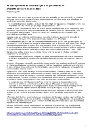 As consequências da discriminação e do preconceito no
ambiente escolar e na sociedade
Degmar Augusta
O preconceito nem sempre vem acompanhado de uma agressão, em sua maioria são as maneiras
sutis, que comprovam a sua existência no subconsciente do individuo, o que gera a ilusão de um
convívio harmônico com as diferenças.
“o preconceito prepara a ação de exclusão do mais frágil, por aqueles que não podem viver a sua
fragilidade, em uma cultura que privilegia a força.”Crochík ( 1995)
Dentre as várias consequências vistas em vítimas de atos discriminatórios estão à depressão, baixa
autoestima, agressividade, desvios comportamentais, formação debilitada da identidade, além de
dificuldades na aprendizagem. O desconhecimento das consequências do preconceito gera
passividade em relação ao tema.
A escola sendo um ambiente social interativo, necessita de atitudes que visem à formação de
cidadãos com valores, de forma a respeitarem as pessoas e suas diferenças.
“o preconceito está pautado em um forte componente emocional que faz com que os sujeitos se
distanciem da razão. O afeto que se liga ao preconceito é uma fé irracional, algo vivido como crença,
com poucas possibilidades de modificação. O preconceito difere do juízo provisório, já que este
último é passível de reformulação quando os fatos objetivos demonstram sua incoerência, enquanto
os preconceitos permanecem inalterados, mesmo após comprovações contrárias.” Heler ( 1988)
O preconceito afeta a própria consciência da vitima, uma vez que se vê refletido na imagem
preconceituosa apresentada.
“Nesse momento, o preconceito cumpre o seu papel, mobilizando nas suas vítimas sentimentos
de fracasso e impotência, impedindo-as de desenvolver autoconfiança e auto-estima” (Ferreira,
2000).
Dentre as inúmeras as consequências advindas do preconceito para os alunos, estão a dificuldade de
se relacionar, atitudes de competição, agressão e violência no cotidiano escolar, comprometimento
do senso crítico e ético, sentimento de inferioridade e superioridade, inadequação social, potencial
comprometido e fracasso escolar.
O preconceito tem o poder de atingir as mais diversas classes e camadas e diante do seu efeito
bumerangue as consequências são absorvidas por toda a sociedade, uma vez que, a existência de
racismo, preconceito e discriminação cultural na sociedade e no cotidiano escolar prejudica, direta
ou indiretamente, todos os indivíduos. Os preconceitos de gênero, etnia, a extensão social e cultural
no cotidiano escolar, deixam cicatrizes para todos que interagem nesse cotidiano.
“a posição de cada indivíduo estaria definida conforme o espaço a ele destinado em um
determinado ambiente sociocultural (...). Muito da sua dificuldade de inserção social e de
expansão de seus horizontes de realização decorre do seu enquadramento num espaço ínfimo
para ele reservado e por ele ocupado no cenário social” (CMARQUES, 2001, p. 34).
Alunos que se formam em um ambiente escolar preconceituoso propagam o preconceito em suas
famílias, em seu circulo de amizades, em seu trabalho, enfim perpetuam o preconceito em suas
vidas.
A formação de indivíduos preconceituosos, a perpetuação de ideologias racistas, a permanência das
desigualdades sociais e culturais, a violência no espaço escolar e ainda potenciais subaproveitados,
são algumas das consequências que a sociedade suporta, ao permitir através de ação ou omissão o
preconceito no ambiente escolar.
Portanto a instituição escolar, os professores e a sociedade – uma vez que são extremamente
afetados – devem reavaliar os impactos futuros e preparam-se para a educação sem fronteiras.
http://www.soartigos.com/articles/941/1/AS-CONSEQUENCIAS-DA-DISCRIMINACAO-E-DO-
PRECONCEITO-NO-AMBIENTE-ESCOLAR-E-NA-SOCIEDADE/Page1.html
7
 