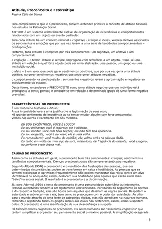 Atitude, Preconceito e Estereótipo
Regina Célia de Souza
Para compreender o que é o preconceito, convém entender primeiro o conceito de atitude baseado
nos estudos da Psicologia Social.
ATITUDE é um sistema relativamente estável de organização de experiências e comportamentos
relacionados com um objeto ou evento particular.
Para cada atitude há um conceito racional e cognitivo - crenças e ideias, valores afetivos associados
de sentimentos e emoções que por sua vez levam a uma série de tendências comportamentais –
predisposições.
Portanto, toda atitude é composta por três componentes: um cognitivo, um afetivo e um
comportamental:
a cognição – o termo atitude é sempre empregado com referência à um objeto. Toma-se uma
atitude em relação à que? Este objeto pode ser uma abstração, uma pessoa, um grupo ou uma
instituição social.
o afeto – é um valor que pode gerar sentimentos positivos, que por sua vez gera uma atitude
positiva; ou gerar sentimentos negativos que pode gerar atitudes negativas.
o comportamento –a predisposição : sentimentos negativos levam a aproximação e negativos ao
esquivamento ou escape.
Desta forma, entende-se o PRECONCEITO como uma atitude negativa que um indivíduo está
predisposto a sentir, pensar, e conduzir-se em relação a determinado grupo de uma forma negativa
previsível.
CARACTERÍSTICAS DO PRECONCEITO:
É um fenômeno histórico e difuso;
A sua intensidade leva a uma justificativa e legitimação de seus atos;
Há grande sentimento de impotência ao se tentar mudar alguém com forte preconceito.
Vemos nos outros e raramente em nós mesmos.
EU SOU EXCÊNTRICO, VOCÊ É LOUCO!
Eu sou brilhante; você é tagarela; ele é bêbado.
Eu sou bonito; você tem boas feições; ela não tem boa aparência.
Eu sou exigente; você é nervoso; ele é uma velha.
Eu reconsiderei; você mudou de opinião; ele voltou atrás na palavra dada.
Eu tenho em volta de mim algo de sutil, misterioso, de fragrância do oriente; você exagerou
no perfume e ele cheira mal.
CAUSAS DO PRECONCEITO:
Assim como as atitudes em geral, o preconceito tem três componentes: crenças; sentimentos e
tendências comportamentais. Crenças preconceituosas são sempre estereótipos negativos.
Segundo Allport(1954) o preconceito é o resultado das frustrações das pessoas, que em
determinadas circunstâncias podem se transformar em raiva e hostilidade. As pessoas que se
sentem exploradas e oprimidas frequentemente não podem manifestar sua raiva contra um alvo
identificável ou adequado; assim, deslocam sua hostilidade para aqueles que estão ainda mais
“baixo”na escala social. O resultado é o preconceito e a discriminação.
Já, para Adorno(1950) a fonte do preconceito é uma personalidade autoritária ou intolerante.
Pessoas autoritárias tendem a ser rigidamente convencionais. Partidárias do seguimento às normas
e do respeito à tradição, elas são hostis com aqueles que desafiam as regras sociais. Respeitam a
autoridade e submetem-se a ela, bem como se preocupam com o poder da resistência. Ao olhar
para o mundo através de uma lente de categorias rígidas, elas não acreditam na natureza humana,
temendo e rejeitando todos os grupos sociais aos quais não pertencem, assim, como suspeitam
deles. O preconceito é uma manifestação de sua desconfiança e suspeita.
Há também fontes cognitivas de preconceito. Os seres humanos são “avarentos cognitivos” que
tentam simplificar e organizar seu pensamento social o máximo possível. A simplificação exagerada
8
 