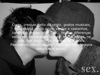 Cores, crenças, jeito de vestir, gostos musicais, faixa etária, olhos azuis, verdes e castanhos, condições socioeconômicas... Nossas diferenças estão em vários aspectos: em nossas idéias, na pele, nos traços, nas impressões digitais. Fascinante, não é mesmo? Pena que nem sempre encaramos assim. 