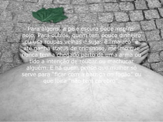 Para alguns, a pele escura pode inspirar nojo. Para outros, quem tem pouco dinheiro ou usa roupas velhas e sujas é “malaco” e até ganha status de criminoso, mesmo que nunca tenha chegado perto de uma arma ou tido a intenção de roubar ou machucar alguém. E há quem pense que mulher só serve para “ficar com a barriga no fogão” ou que loira “não tem cérebro”. 