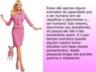 Esses são apenas alguns exemplos da capacidade que o ser humano tem de classificar e discriminar o... ser humano! Isso mesmo, discriminar seu semelhante, só porque ele não é tão semelhante assim. E o pior sempre acontece quando alguém resolve tomar decisões com base nesses pensamentos: desde pequenas brigas até grandes guerras e massacres. 