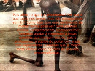 Mas afinal, o que é o preconceito? Por que é que todos nós temos, mas não conseguimos admitir? Como lidar com esse sentimento da melhor forma possível? Será possível eliminar completamente o preconceito? Tentando ajudar a responder a essas questões que intrigam alunos, pais e professores, a equipe do portal conversou com especialistas e pessoas que já foram tanto vítimas como agentes de atitudes preconceituosas. 