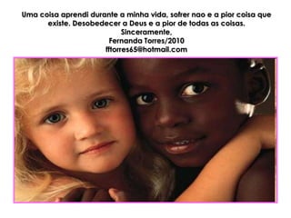 Uma coisa aprendi durante a minha vida, sofrer nao e a pior coisa que
      existe. Desobedecer a Deus e a pior de todas as coisas.
                            Sinceramente,
                       Fernanda Torres/2010
                      fftorres65@hotmail.com
 