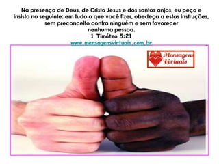 Na presença de Deus, de Cristo Jesus e dos santos anjos, eu peço e
insisto no seguinte: em tudo o que você fizer, obedeça a estas instruções,
             sem preconceito contra ninguém e sem favorecer
                            nenhuma pessoa.
                              1 Timóteo 5:21
                      www.mensagensvirtuais.com.br
 