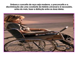 Embora o conceito de raça seja moderno, o preconceito e a
discriminação são uma constante da história universal e é necessário,
         antes do mais, fazer a distinção entre as duas ideias.
 