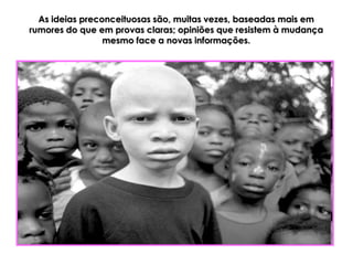 As ideias preconceituosas são, muitas vezes, baseadas mais em
rumores do que em provas claras; opiniões que resistem à mudança
                 mesmo face a novas informações.
 
