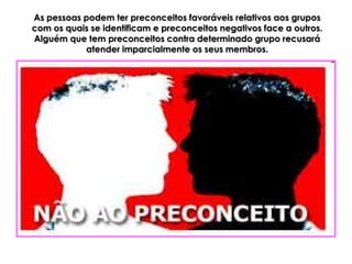 As pessoas podem ter preconceitos favoráveis relativos aos grupos
com os quais se identificam e preconceitos negativos face a outros.
Alguém que tem preconceitos contra determinado grupo recusará
           atender imparcialmente os seus membros.
 
