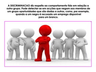 A DISCRIMINACAO diz respeito ao comportamento tido em relação a
outro grupo. Pode detectar-se em acções que negam aos membros de
um grupo oportunidades que são dadas a outros, como, por exemplo,
        quando a um negro é recusado um emprego disponível
                          para um branco.
 