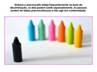 Embora o preconceito esteja frequentemente na base da
discriminação, os dois podem existir separadamente. As pessoas
podem ter ideias preconceituosas e não agir em conformidade.
 
